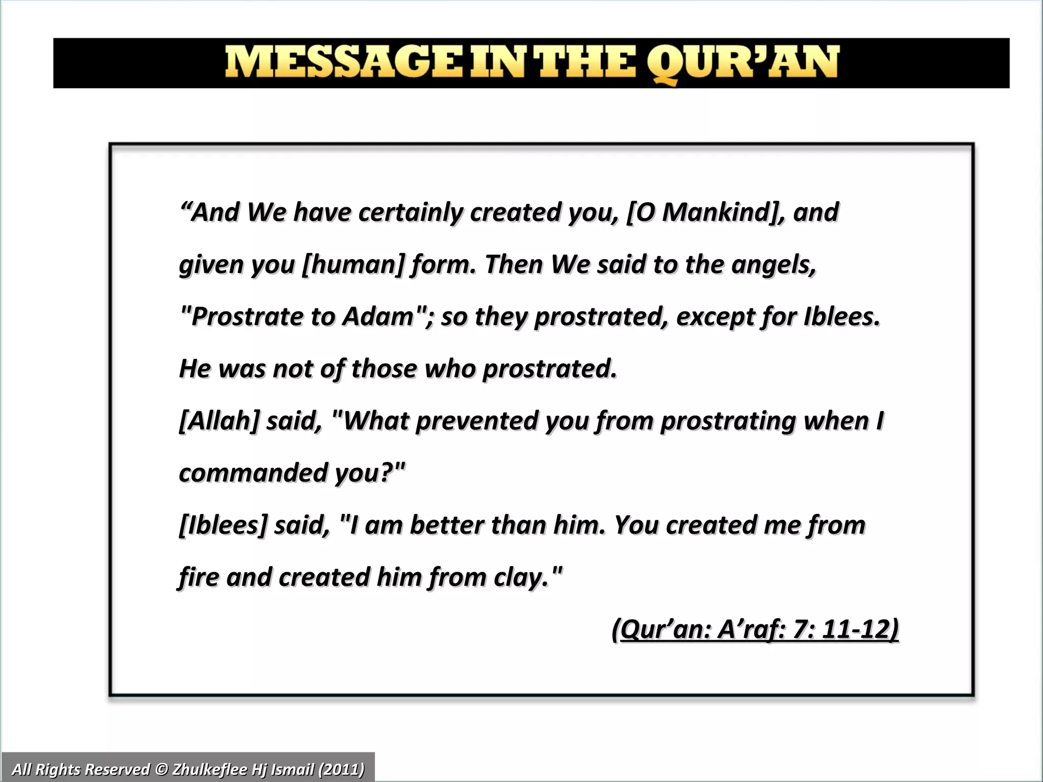 “ And We have certainly created you, [O Mankind], and given you [human] form. Then We said to the angels, "Prostrate to Adam"; so they prostrated, except for Iblees. He was not of those who prostrated.  [Allah] said, "What prevented you from prostrating when I commanded you?"  [Iblees] said, "I am better than him. You created me from fire and created him from clay."  ( Qur’an: A’raf: 7: 11-12)   All Rights Reserved © Zhulkeflee Hj Ismail (2011) 