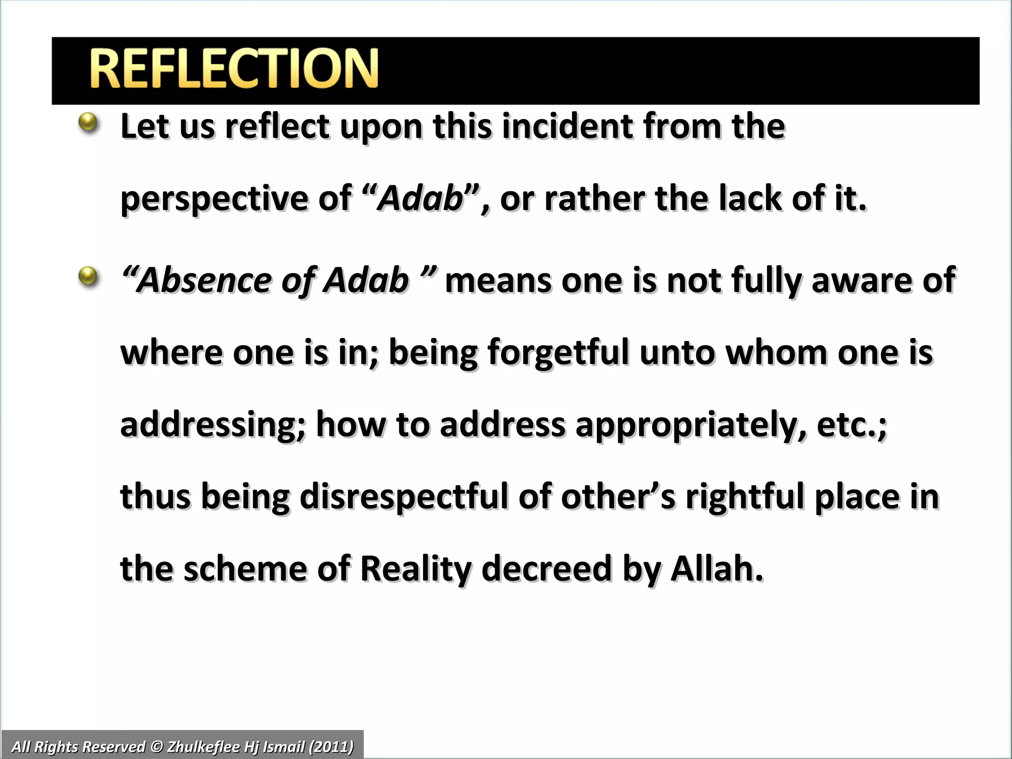 Let us reflect upon this incident from the perspective of “ Adab ”, or rather the lack of it. “ Absence of Adab ”  means one is not fully aware of where one is in; being forgetful unto whom one is addressing; how to address appropriately, etc.; thus being disrespectful of other’s rightful place in the scheme of Reality decreed by Allah.  All Rights Reserved © Zhulkeflee Hj Ismail (2011) 