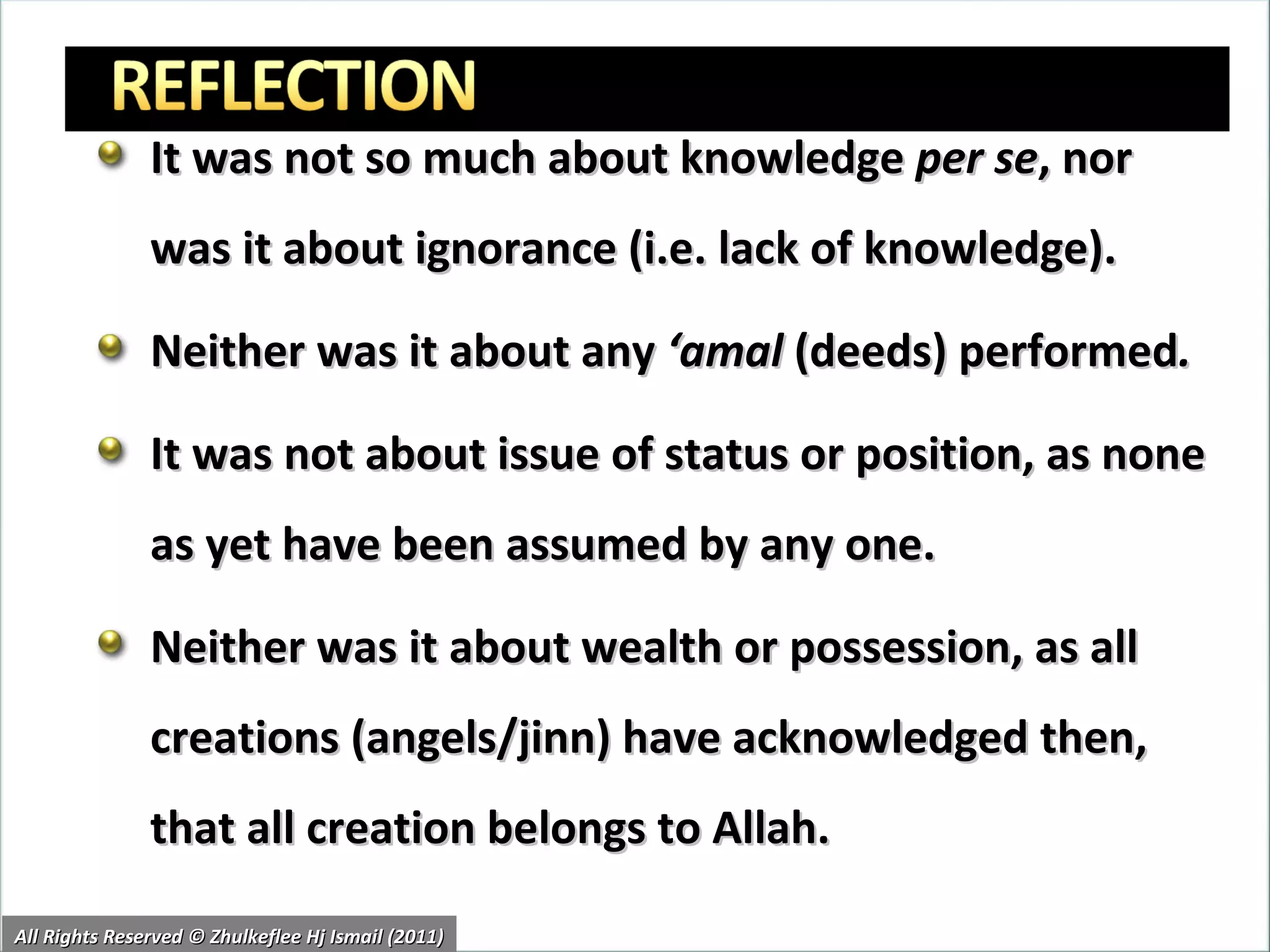It was not so much about knowledge  per se , nor was it about ignorance (i.e. lack of knowledge).  Neither was it about any  ‘amal  (deeds) performed .  It was not about issue of status or position, as none as yet have been assumed by any one. Neither was it about wealth or possession, as all creations (angels/jinn) have acknowledged then, that all creation belongs to Allah. All Rights Reserved © Zhulkeflee Hj Ismail (2011) 