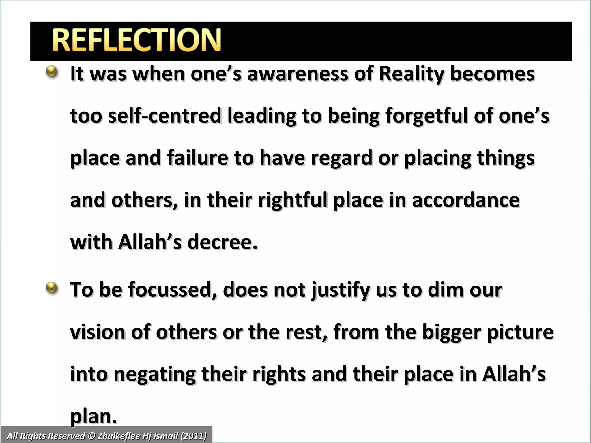 It was when one’s awareness of Reality becomes too self-centred leading to being forgetful of one’s place and failure to have regard or placing things and others, in their rightful place in accordance with Allah’s decree. To be focussed, does not justify us to dim our vision of others or the rest, from the bigger picture into negating their rights and their place in Allah’s plan. All Rights Reserved © Zhulkeflee Hj Ismail (2011) 