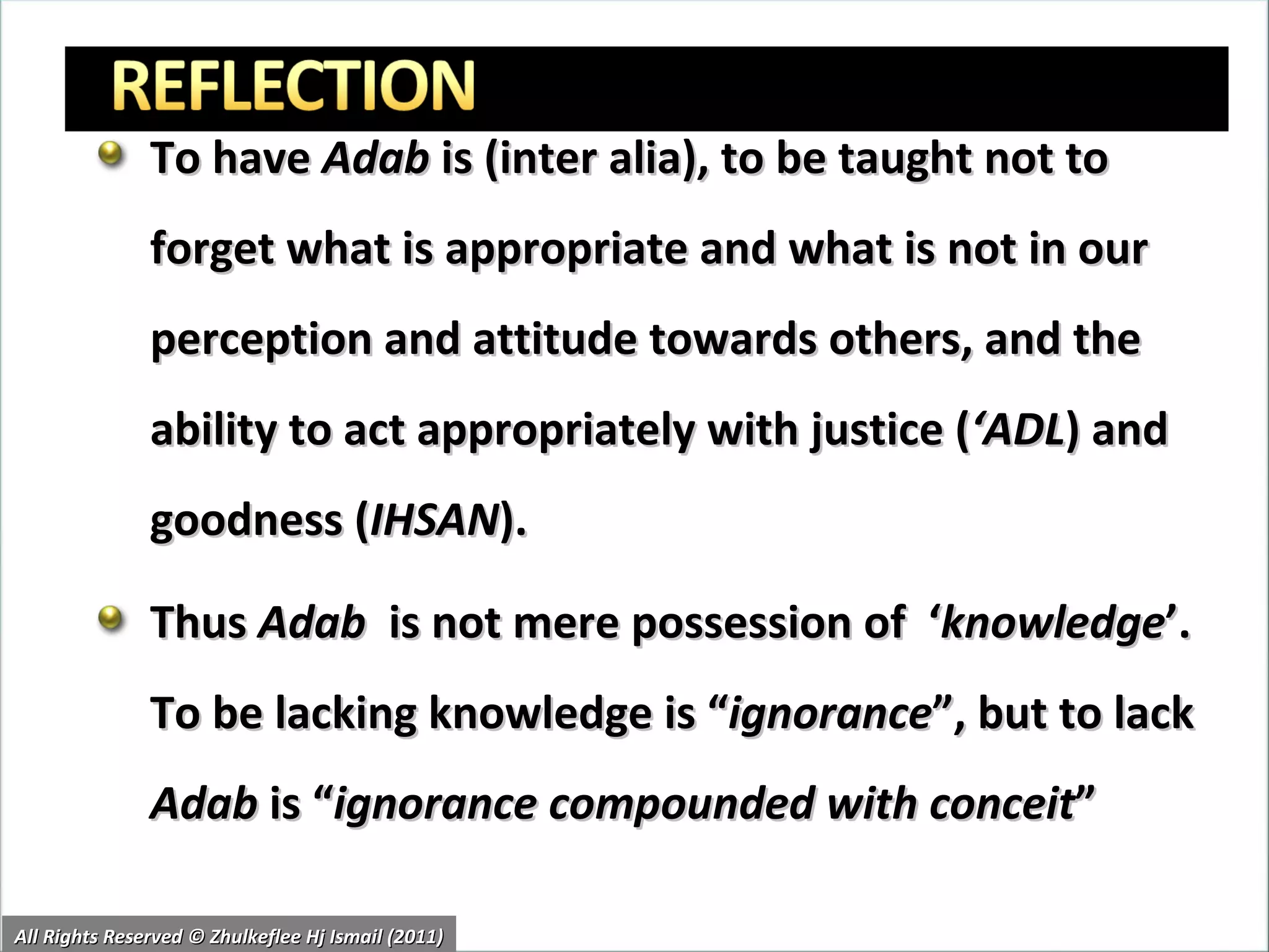 To have  Adab  is (inter alia), to be taught not to forget what is appropriate and what is not in our perception and attitude towards others, and the ability to act appropriately with justice ( ‘ADL ) and goodness ( IHSAN ). Thus  Adab   is not mere possession of  ‘ knowledge ’. To be lacking knowledge is “ ignorance ”, but to lack  Adab  is “ ignorance compounded with conceit ” All Rights Reserved © Zhulkeflee Hj Ismail (2011) 