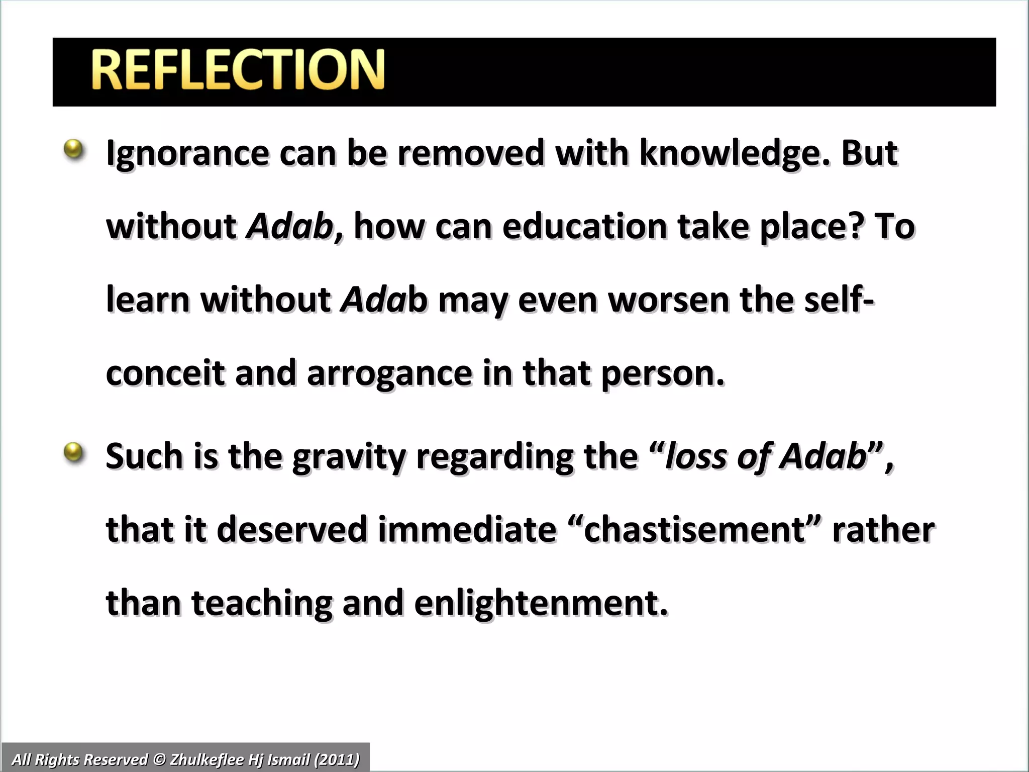 Ignorance can be removed with knowledge. But without  Adab , how can education take place? To learn without  Ada b may even worsen the self-conceit and arrogance in that person. Such is the gravity regarding the “ loss of Adab ”, that it deserved immediate “chastisement” rather than teaching and enlightenment. All Rights Reserved © Zhulkeflee Hj Ismail (2011) 
