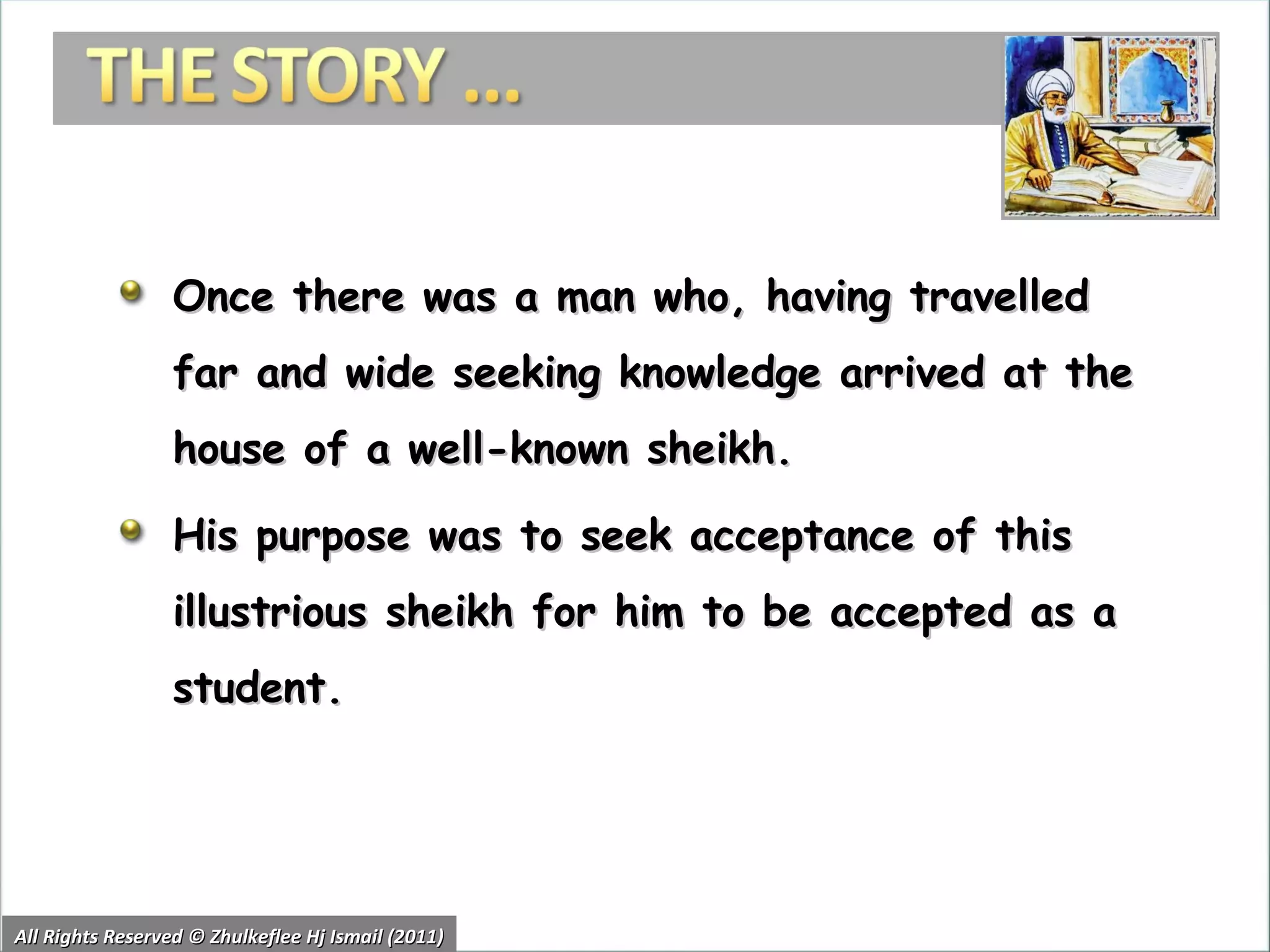 Once there was a man who, having travelled far and wide seeking knowledge arrived at the house of a well-known sheikh.  His purpose was to seek acceptance of this illustrious sheikh for him to be accepted as a student. All Rights Reserved © Zhulkeflee Hj Ismail (2011) 