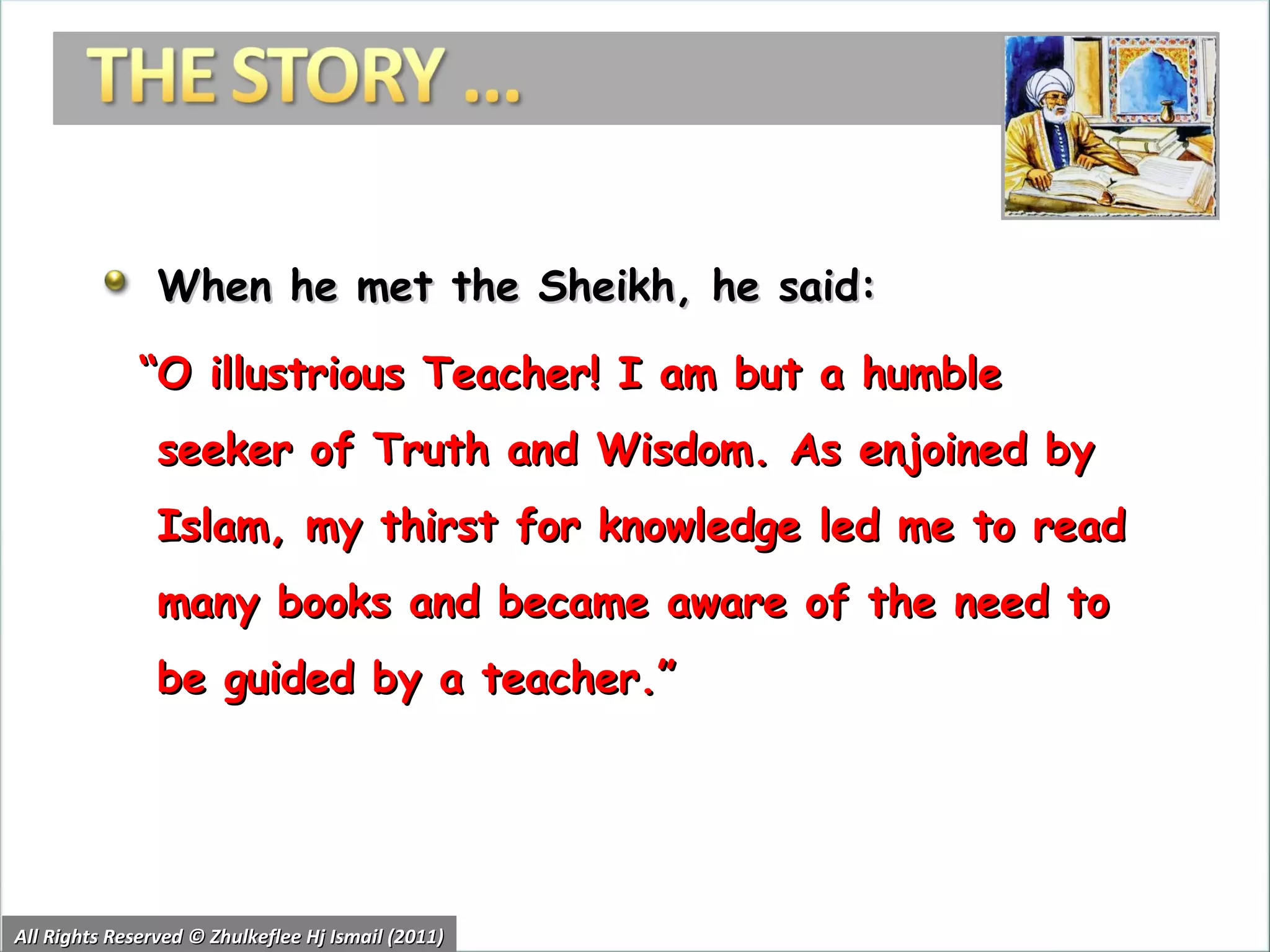 When he met the Sheikh, he said:  “ O illustrious Teacher! I am but a humble seeker of Truth and Wisdom. As enjoined by Islam, my thirst for knowledge led me to read many books and became aware of the need to be guided by a teacher.”  All Rights Reserved © Zhulkeflee Hj Ismail (2011) 