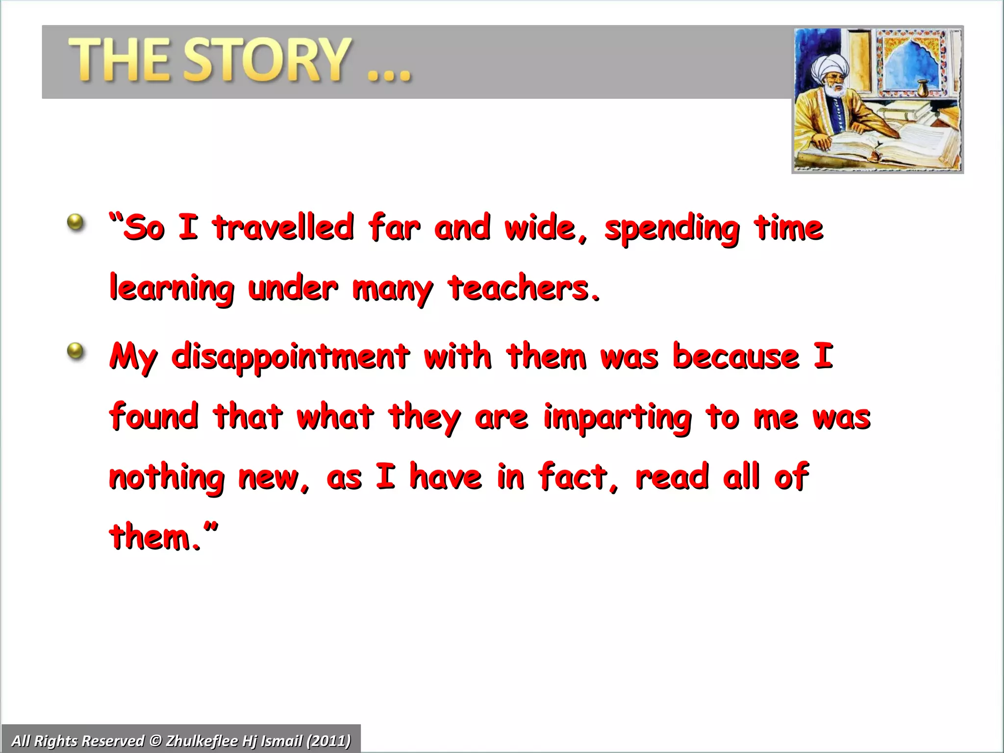 “ So I travelled far and wide, spending time learning under many teachers.  My disappointment with them was because I found that what they are imparting to me was nothing new, as I have in fact, read all of them.”  All Rights Reserved © Zhulkeflee Hj Ismail (2011) 