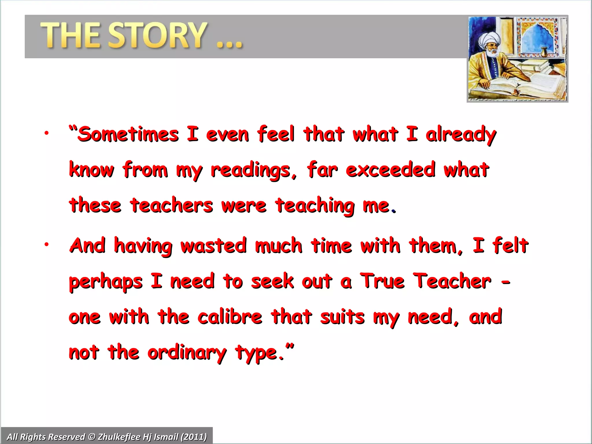 “ Sometimes I even feel that what I already know from my readings, far exceeded what these teachers were teaching me .  And having wasted much time with them, I felt perhaps I need to seek out a True Teacher - one with the calibre that suits my need, and not the ordinary type.” All Rights Reserved © Zhulkeflee Hj Ismail (2011) 