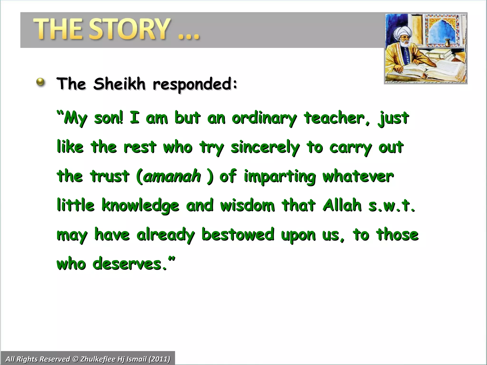 The Sheikh responded: “ My son! I am but an ordinary teacher, just like the rest who try sincerely to carry out the trust ( amanah  ) of imparting whatever little knowledge and wisdom that Allah s.w.t. may have already bestowed upon us, to those who deserves.” All Rights Reserved © Zhulkeflee Hj Ismail (2011) 