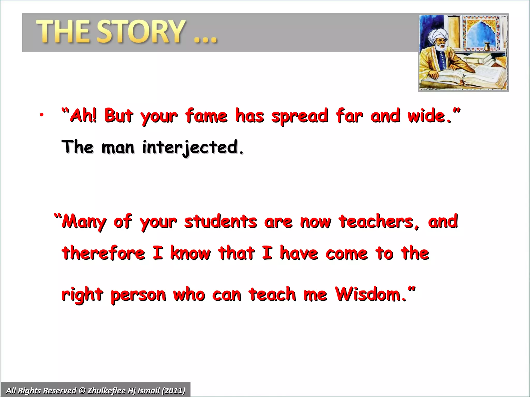 “ Ah! But your fame has spread far and wide.”  The man interjected.  “ Many of your students are now teachers, and therefore I know that I have come to the right person who can teach me Wisdom.”  he added. All Rights Reserved © Zhulkeflee Hj Ismail (2011) 