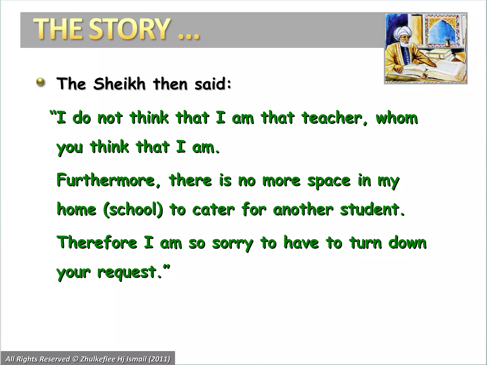The Sheikh then said: “ I do not think that I am that teacher, whom you think that I am.  Furthermore, there is no more space in my home (school) to cater for another student.  Therefore I am so sorry to have to turn down your request.” All Rights Reserved © Zhulkeflee Hj Ismail (2011) 