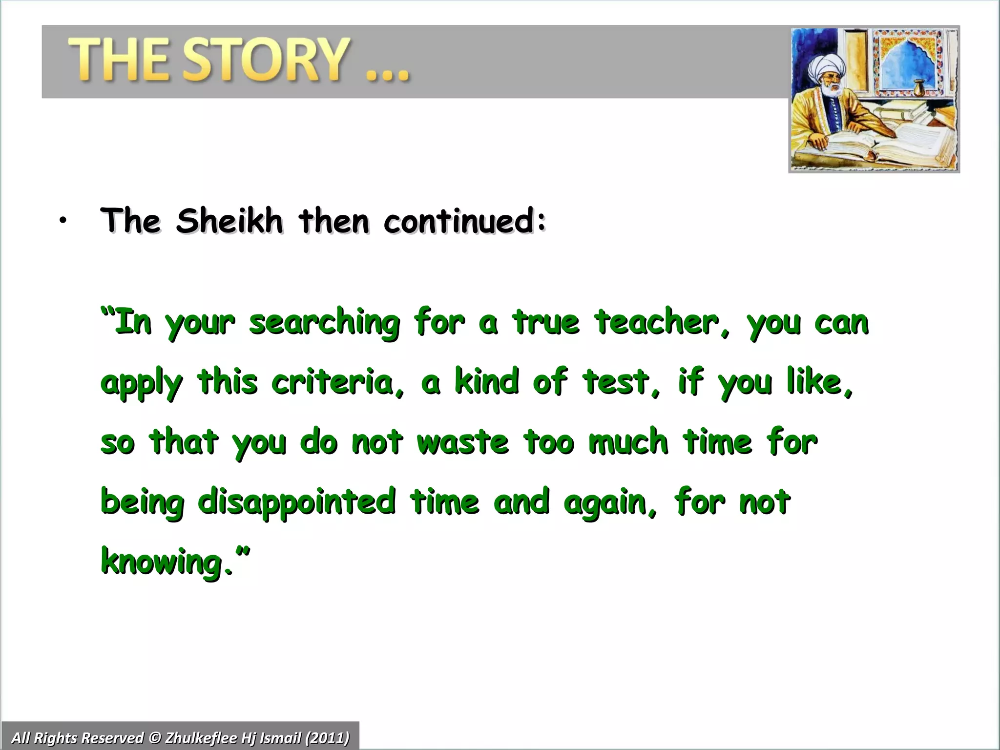 The Sheikh then continued:  “ In your searching for a true teacher, you can apply this criteria, a kind of test, if you like, so that you do not waste too much time for being disappointed time and again, for not knowing.” All Rights Reserved © Zhulkeflee Hj Ismail (2011) 