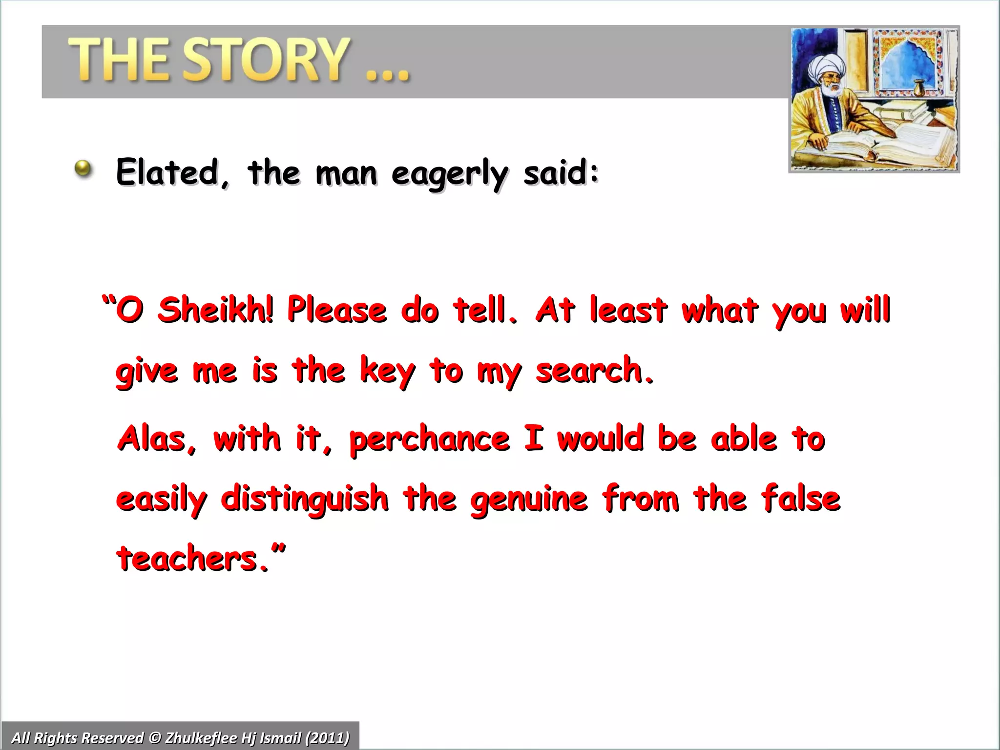 Elated, the man eagerly said:  “ O Sheikh! Please do tell. At least what you will give me is the key to my search.  Alas, with it, perchance I would be able to easily distinguish the genuine from the false teachers.” All Rights Reserved © Zhulkeflee Hj Ismail (2011) 