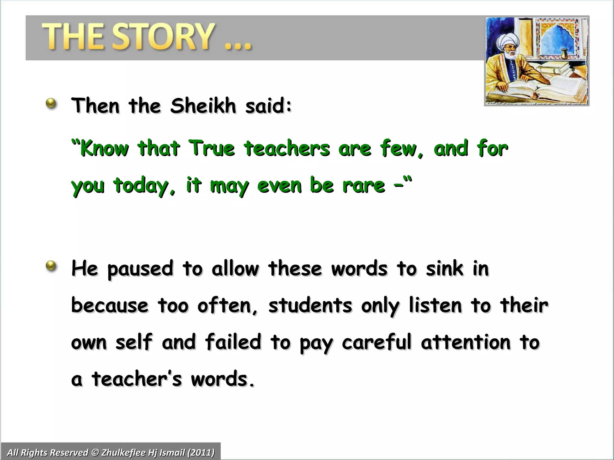 Then the Sheikh said: “ Know that True teachers are few, and for you today, it may even be rare –“  He paused to allow these words to sink in because too often, students only listen to their own self and failed to pay careful attention to a teacher’s words.  All Rights Reserved © Zhulkeflee Hj Ismail (2011) 