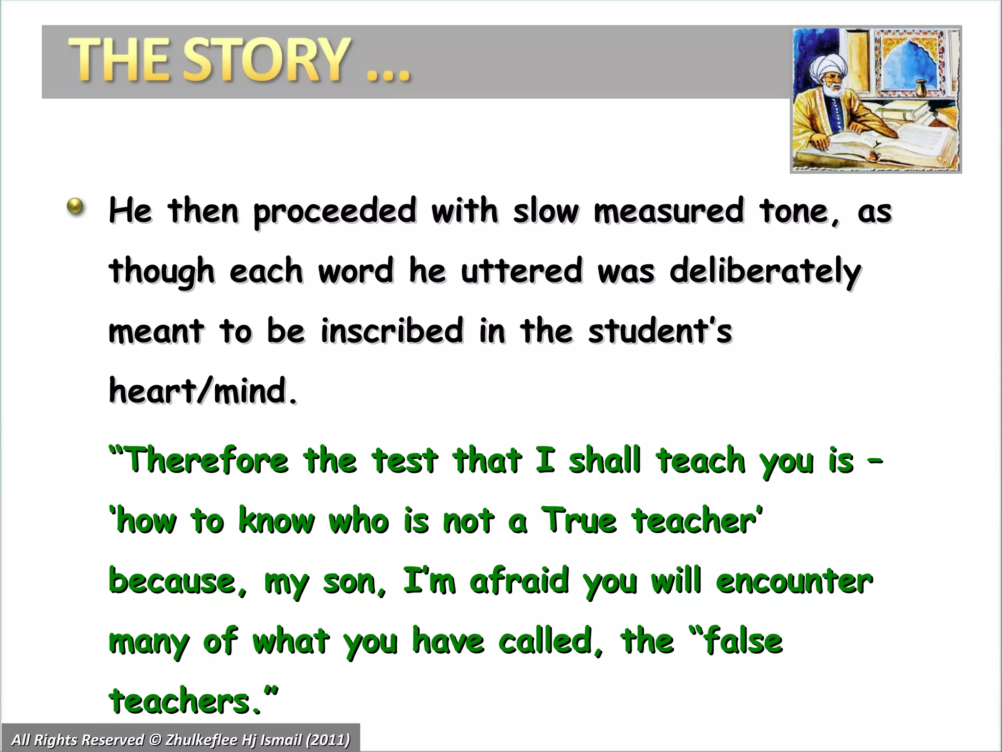 He then proceeded with slow measured tone, as though each word he uttered was deliberately meant to be inscribed in the student’s heart/mind.  “ Therefore the test that I shall teach you is – ‘how to know who is not a True teacher’ because, my son, I’m afraid you will encounter many of what you have called, the “false teachers.” All Rights Reserved © Zhulkeflee Hj Ismail (2011) 
