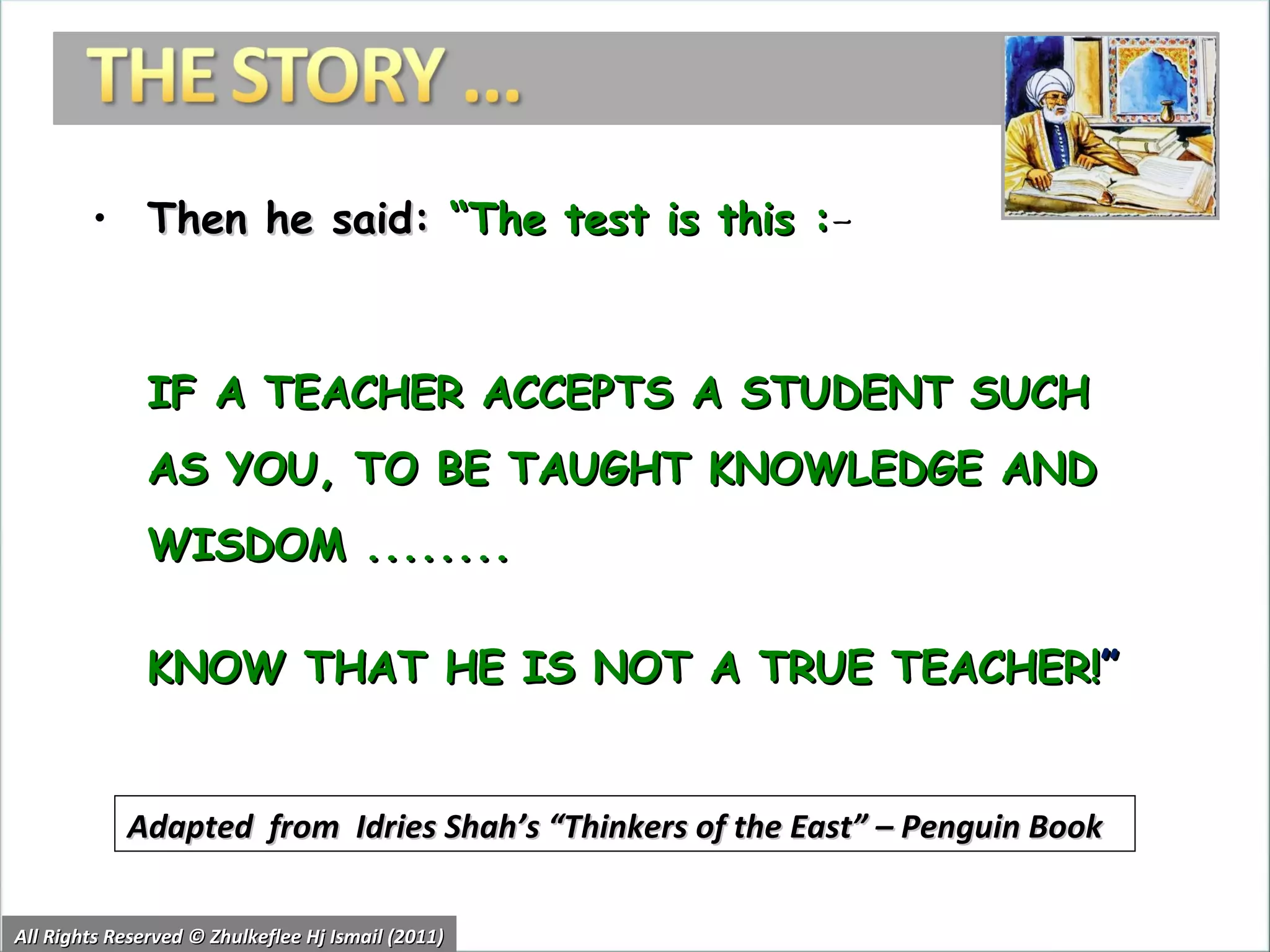Then he said:  “The test is this : –  IF A TEACHER ACCEPTS A STUDENT SUCH AS YOU, TO BE TAUGHT KNOWLEDGE AND WISDOM ........ KNOW THAT HE IS NOT A TRUE TEACHER! ” All Rights Reserved © Zhulkeflee Hj Ismail (2011) Adapted  from  Idries Shah’s “Thinkers of the East” – Penguin Book 