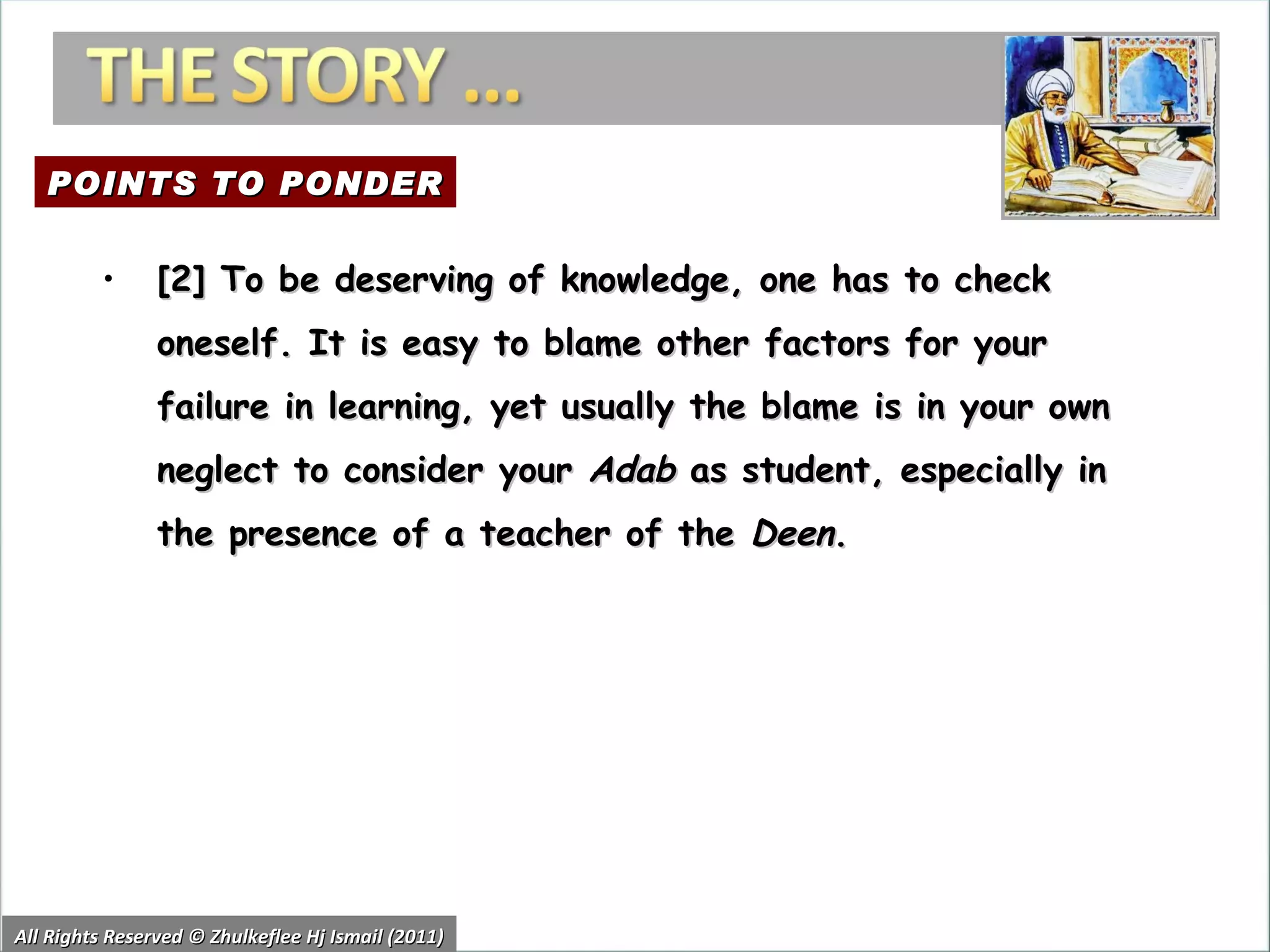 All Rights Reserved © Zhulkeflee Hj Ismail (2011) [2] To be deserving of knowledge, one has to check oneself. It is easy to blame other factors for your failure in learning, yet usually the blame is in your own neglect to consider your  Adab  as student, especially in the presence of a teacher of the  Deen . POINTS TO PONDER 