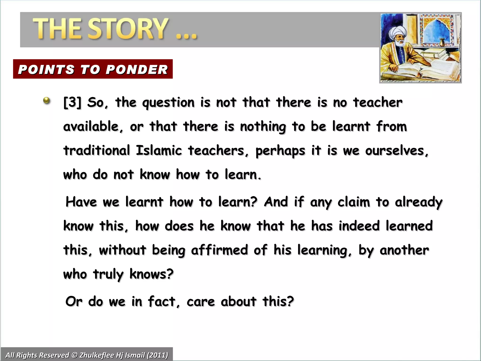 All Rights Reserved © Zhulkeflee Hj Ismail (2011) [3] So, the question is not that there is no teacher available, or that there is nothing to be learnt from traditional Islamic teachers, perhaps it is we ourselves, who do not know how to learn.  Have we learnt how to learn? And if any claim to already know this, how does he know that he has indeed learned this, without being affirmed of his learning, by another who truly knows? Or do we in fact, care about this? POINTS TO PONDER 