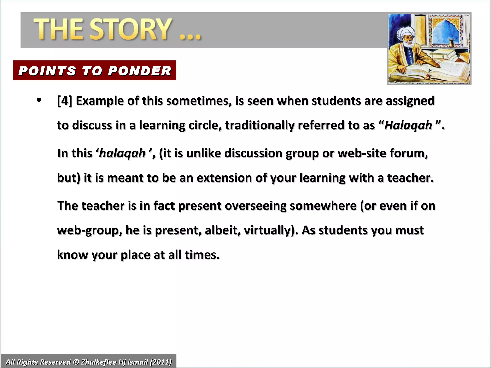 All Rights Reserved © Zhulkeflee Hj Ismail (2011) [4] Example of this sometimes, is seen when students are assigned to discuss in a learning circle, traditionally referred to as “ Halaqah  ”.  In this ‘ halaqah  ’, (it is unlike discussion group or web-site forum, but) it is meant to be an extension of your learning with a teacher. The teacher is in fact present overseeing somewhere (or even if on web-group, he is present, albeit, virtually). As students you must know your place at all times.  POINTS TO PONDER 