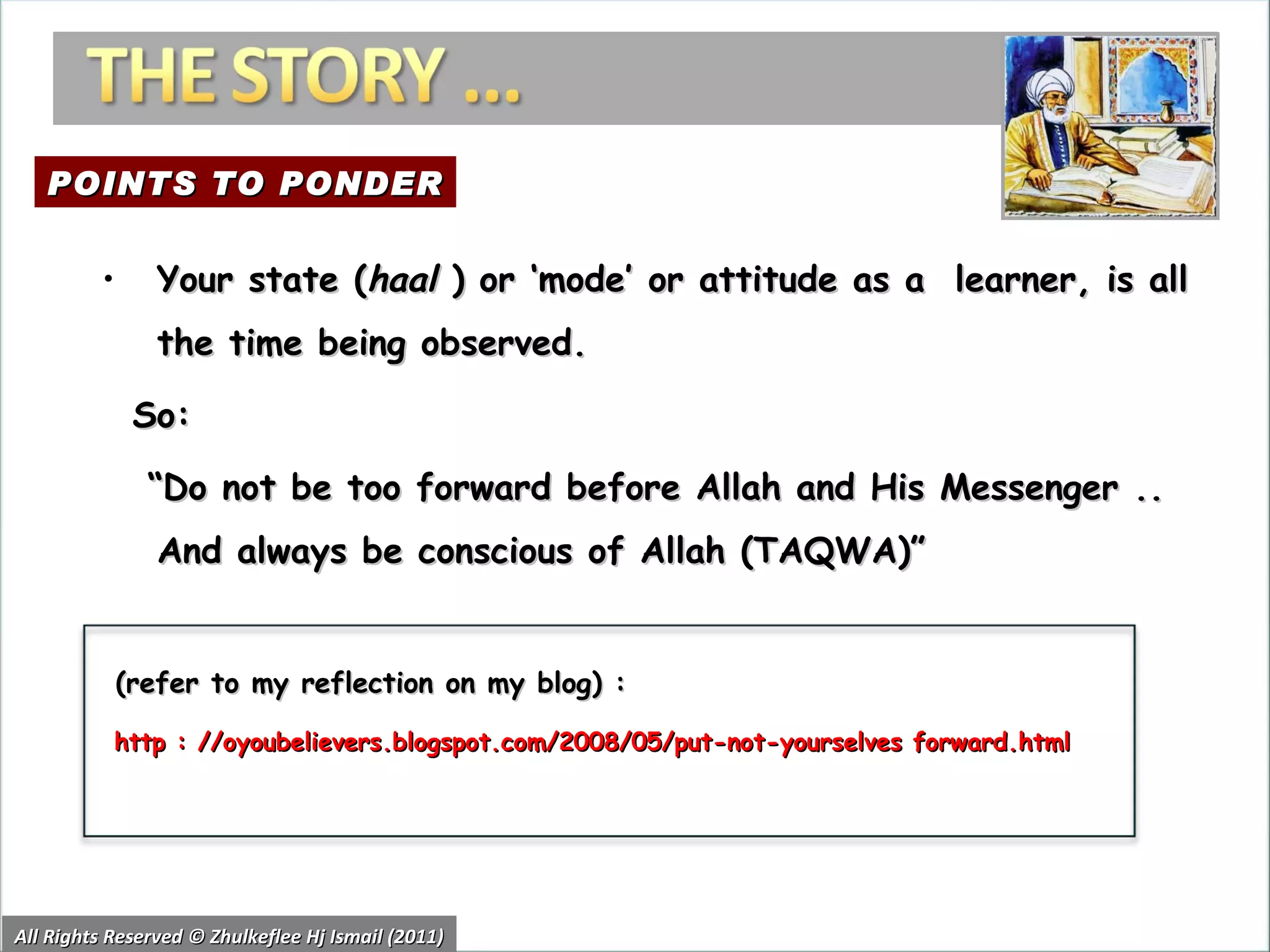 All Rights Reserved © Zhulkeflee Hj Ismail (2011) Your state ( haal  ) or ‘mode’ or attitude as a  learner, is all the time being observed. So:  “ Do not be too forward before Allah and His Messenger .. And always be conscious of Allah (TAQWA)”  (refer to my reflection on my blog) :  http : //oyoubelievers.blogspot.com/2008/05/put-not-yourselves forward.html POINTS TO PONDER 