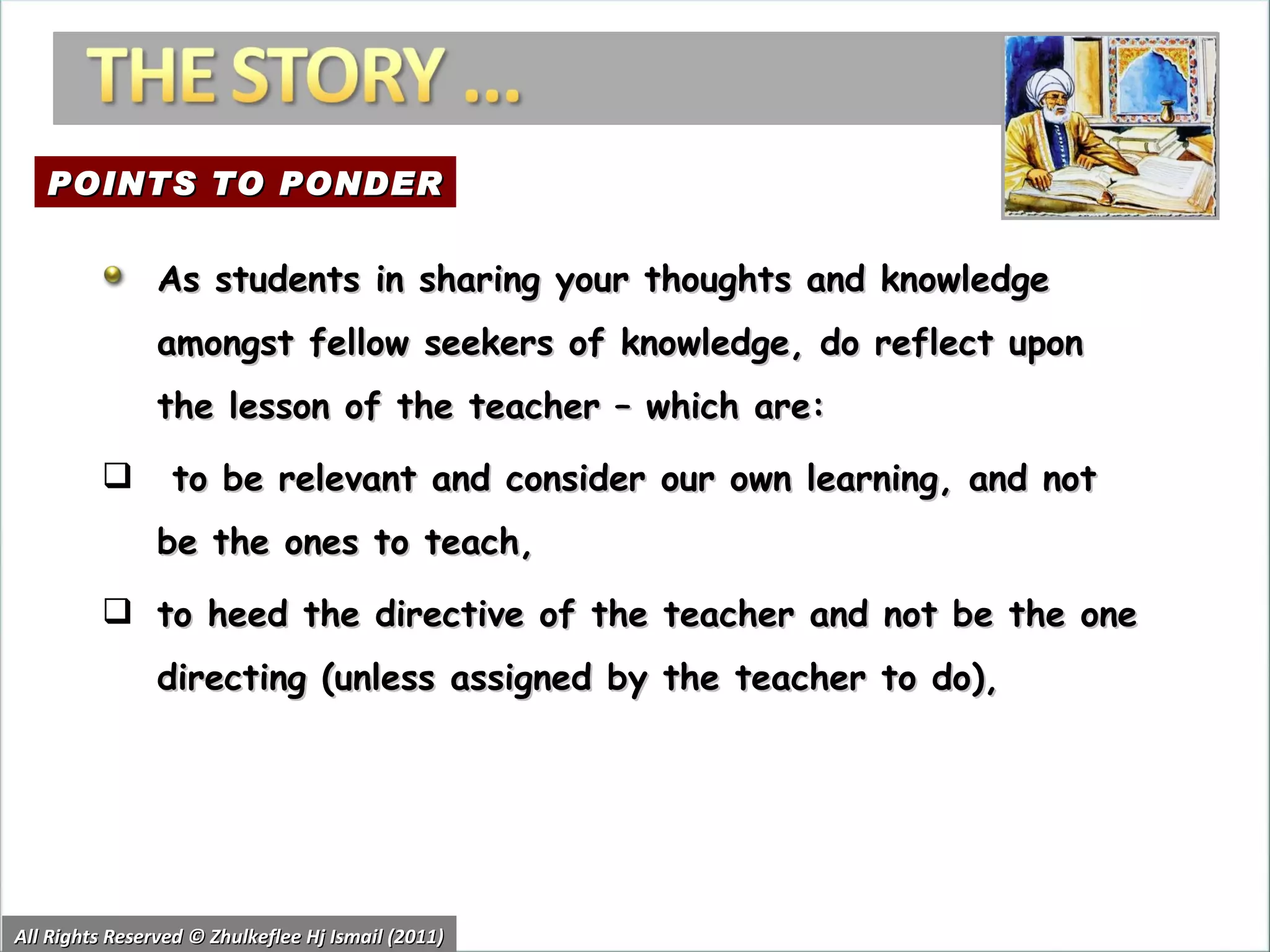 All Rights Reserved © Zhulkeflee Hj Ismail (2011) As students in sharing your thoughts and knowledge amongst fellow seekers of knowledge, do reflect upon the lesson of the teacher – which are: to be relevant and consider our own learning, and not be the ones to teach,  to heed the directive of the teacher and not be the one directing (unless assigned by the teacher to do),  POINTS TO PONDER 