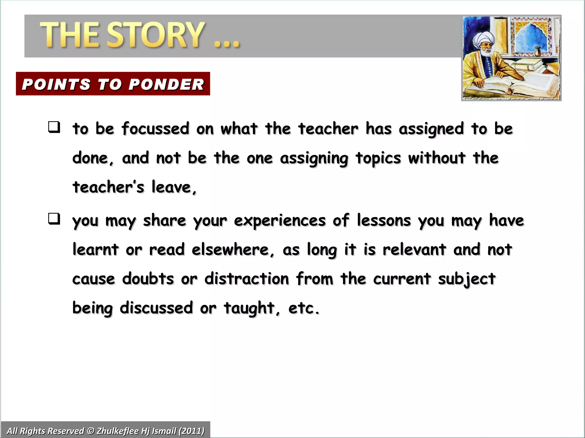 All Rights Reserved © Zhulkeflee Hj Ismail (2011) to be focussed on what the teacher has assigned to be done, and not be the one assigning topics without the teacher’s leave,  you may share your experiences of lessons you may have learnt or read elsewhere, as long it is relevant and not cause doubts or distraction from the current subject being discussed or taught, etc. POINTS TO PONDER 