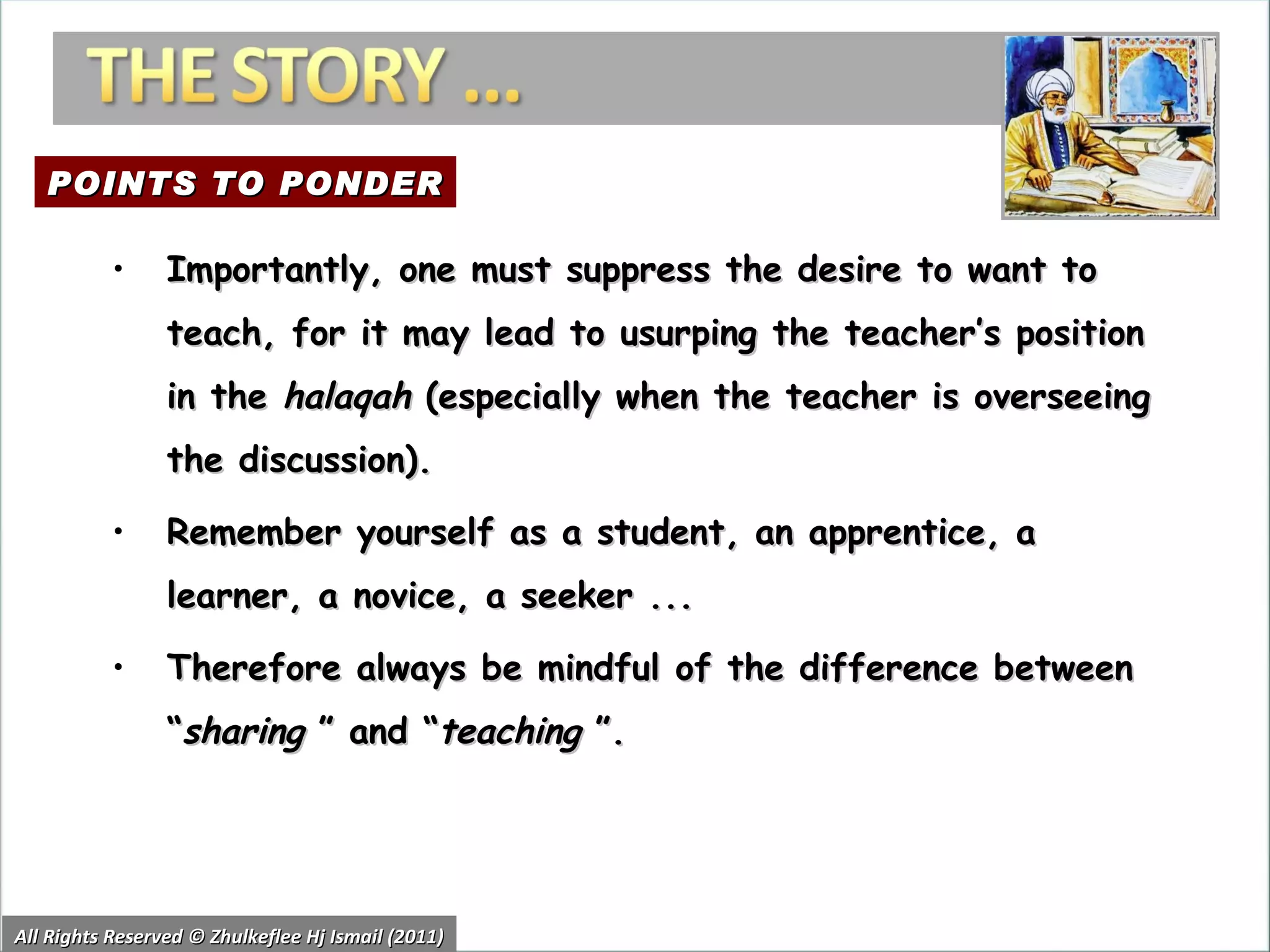 All Rights Reserved © Zhulkeflee Hj Ismail (2011) Importantly, one must suppress the desire to want to teach, for it may lead to usurping the teacher’s position in the  halaqah  (especially when the teacher is overseeing the discussion). Remember yourself as a student, an apprentice, a learner, a novice, a seeker ... Therefore always be mindful of the difference between “ sharing  ” and “ teaching  ”. POINTS TO PONDER 