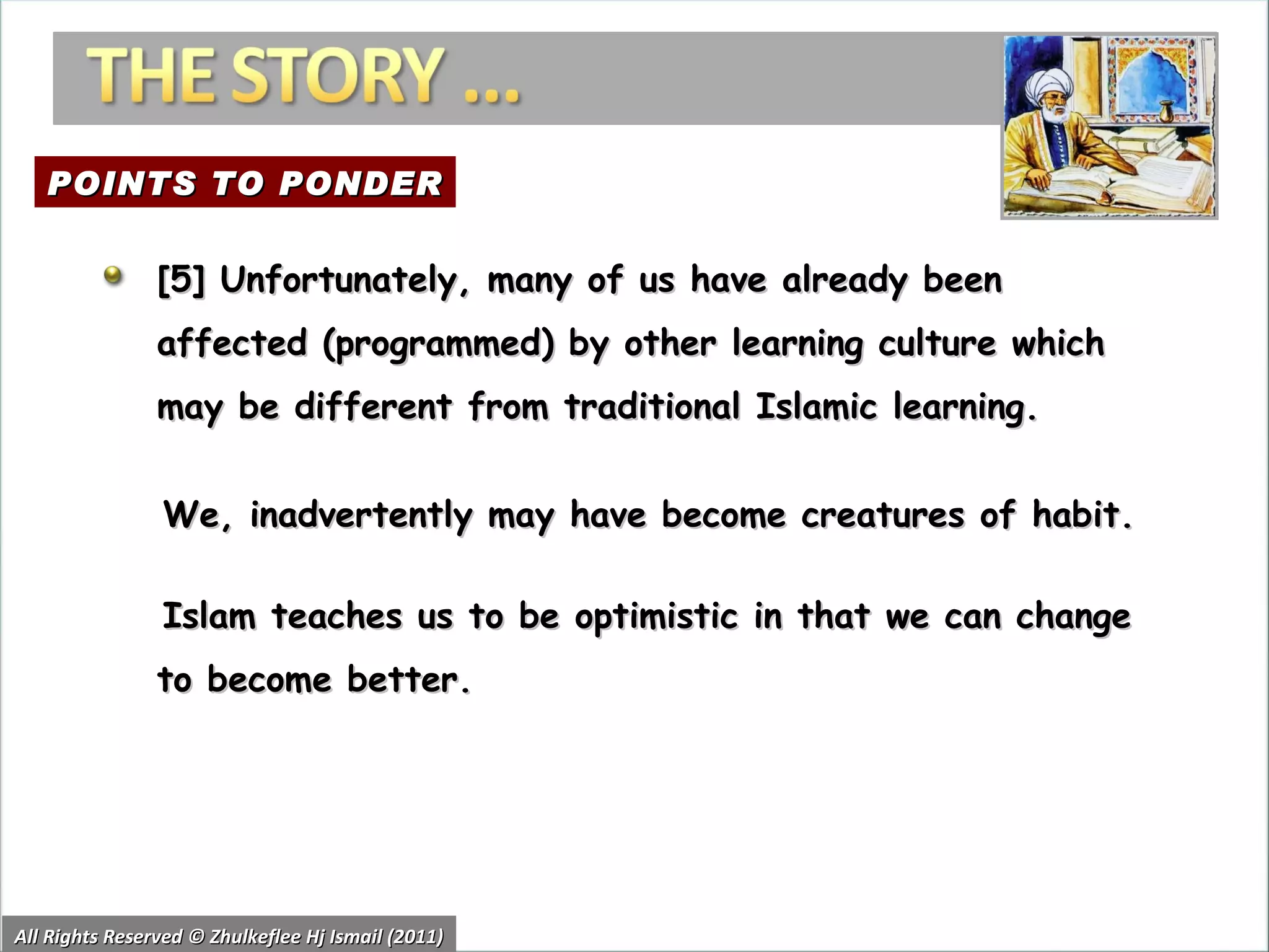 All Rights Reserved © Zhulkeflee Hj Ismail (2011) [5] Unfortunately, many of us have already been affected (programmed) by other learning culture which may be different from traditional Islamic learning.  We, inadvertently may have become creatures of habit.  Islam teaches us to be optimistic in that we can change to become better.  POINTS TO PONDER 