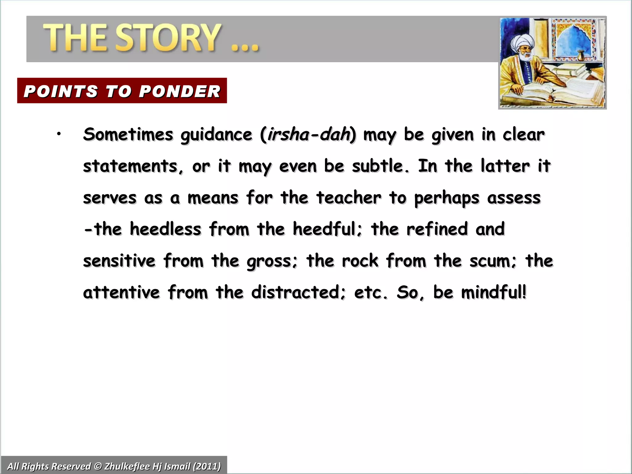 All Rights Reserved © Zhulkeflee Hj Ismail (2011) Sometimes guidance ( irsha-dah ) may be given in clear statements, or it may even be subtle. In the latter it serves as a means for the teacher to perhaps assess -the heedless from the heedful; the refined and sensitive from the gross; the rock from the scum; the attentive from the distracted; etc. So, be mindful!  POINTS TO PONDER 