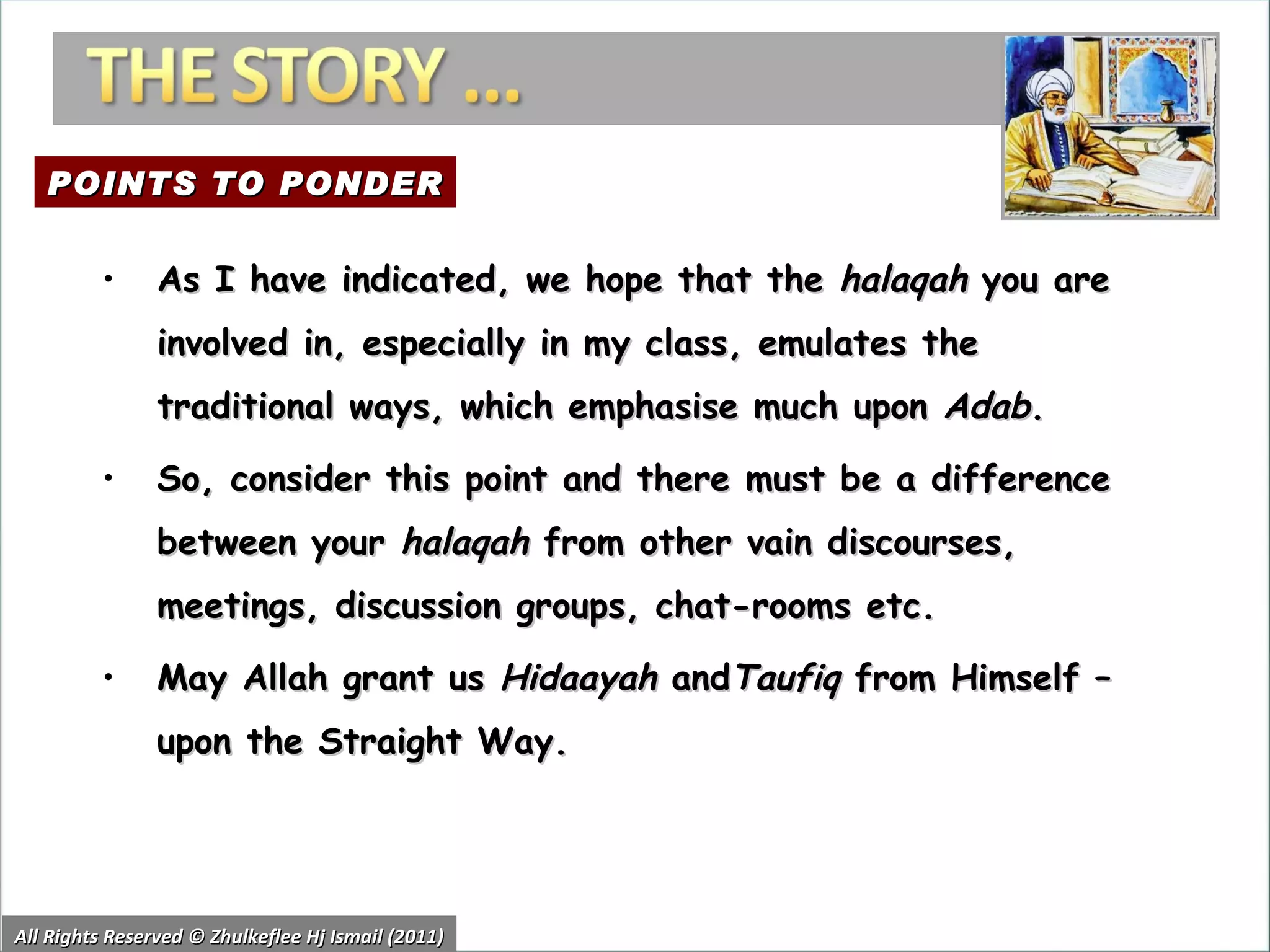 All Rights Reserved © Zhulkeflee Hj Ismail (2011) As I have indicated, we hope that the  halaqah  you are involved in, especially in my class, emulates the traditional ways, which emphasise much upon  Adab .  So, consider this point and there must be a difference between your  halaqah  from other vain discourses, meetings, discussion groups, chat-rooms etc. May Allah grant us  Hidaayah  and Taufiq  from Himself – upon the Straight Way. POINTS TO PONDER 