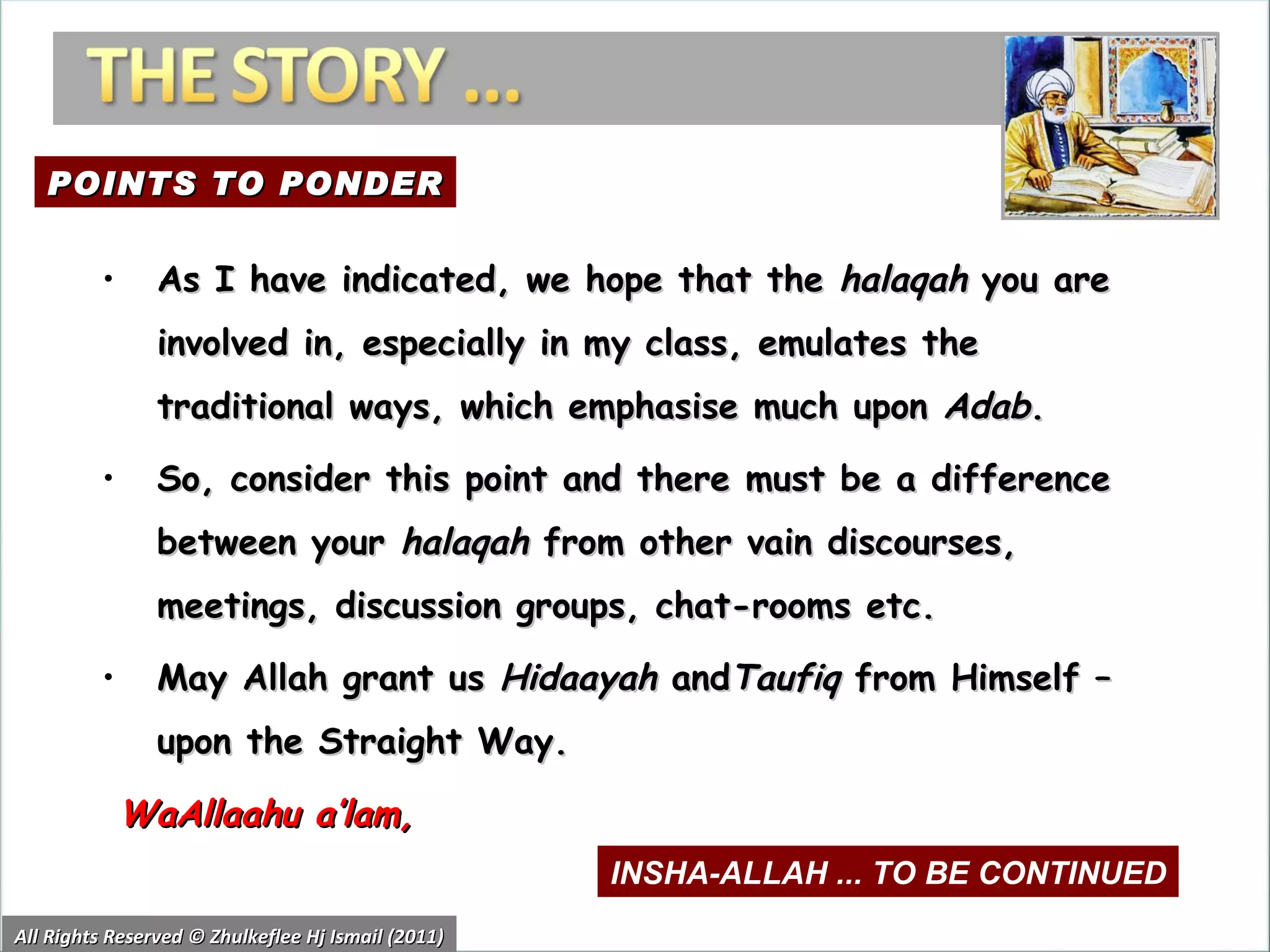 All Rights Reserved © Zhulkeflee Hj Ismail (2011) As I have indicated, we hope that the  halaqah  you are involved in, especially in my class, emulates the traditional ways, which emphasise much upon  Adab .  So, consider this point and there must be a difference between your  halaqah  from other vain discourses, meetings, discussion groups, chat-rooms etc. May Allah grant us  Hidaayah  and Taufiq  from Himself – upon the Straight Way.   WaAllaahu a’lam, POINTS TO PONDER INSHA-ALLAH ... TO BE CONTINUED 