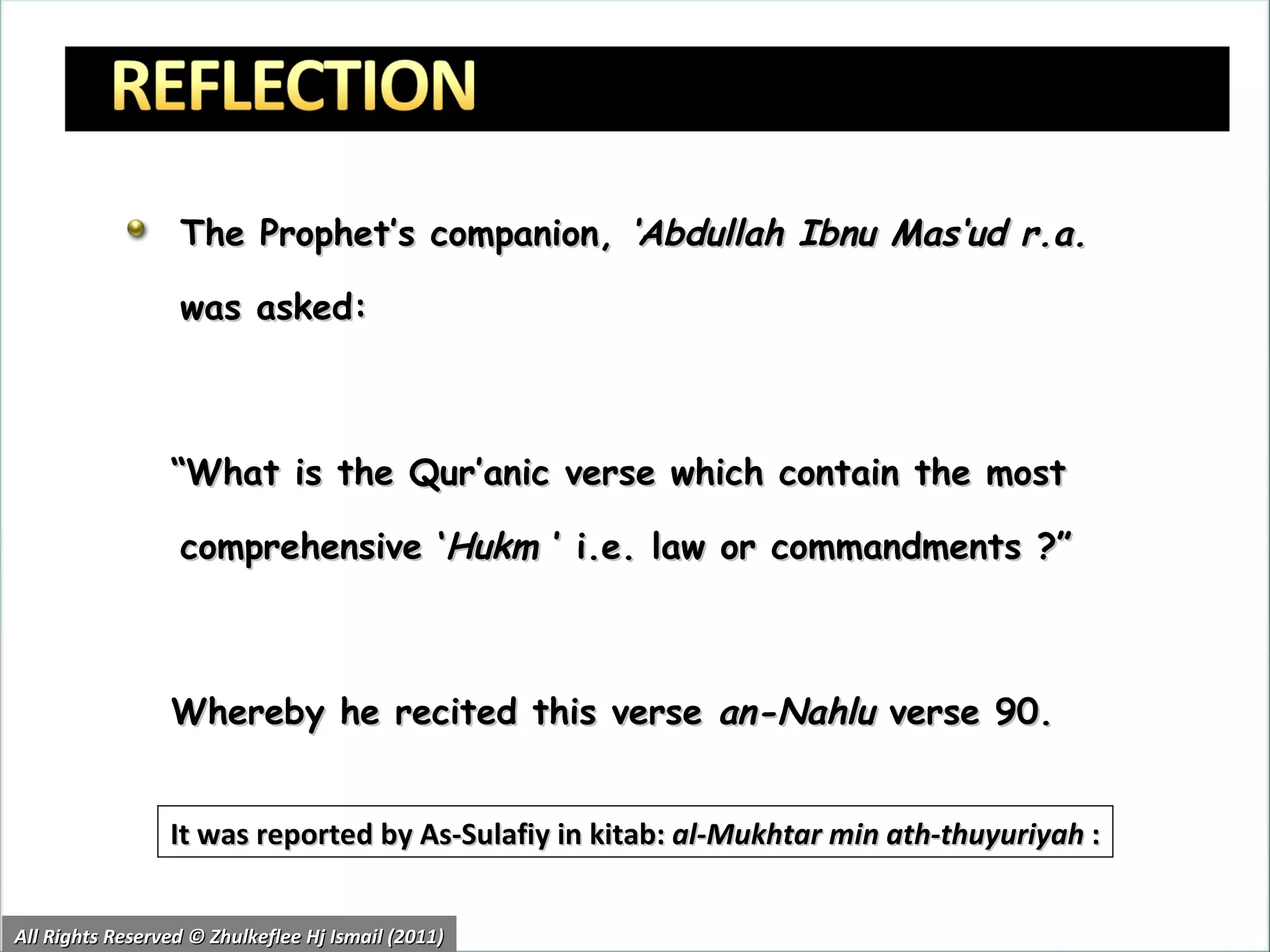 The Prophet’s companion,  ‘Abdullah Ibnu Mas‘ud r.a.  was asked: “ What is the Qur’anic verse which contain the most comprehensive ‘ Hukm  ’ i.e. law or commandments ?” Whereby he recited this verse  an-Nahlu  verse 90. It was reported by As-Sulafiy in kitab:  al-Mukhtar min ath-thuyuriyah  : All Rights Reserved © Zhulkeflee Hj Ismail (2011) 