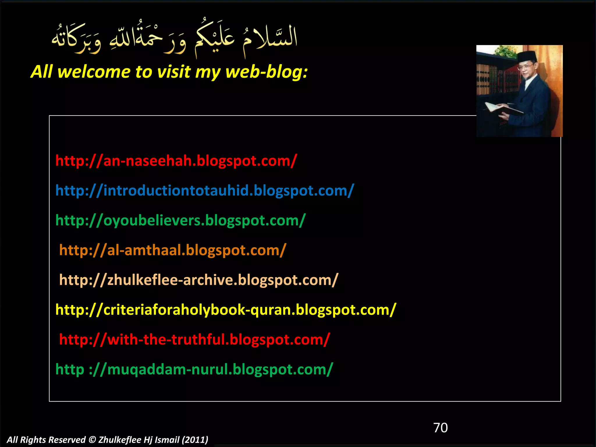http://an-naseehah.blogspot.com/ http://introductiontotauhid.blogspot.com/ http://oyoubelievers.blogspot.com/ http://al-amthaal.blogspot.com/ http://zhulkeflee-archive.blogspot.com/  http://criteriaforaholybook-quran.blogspot.com/ http://with-the-truthful.blogspot.com/  http ://muqaddam-nurul.blogspot.com/ All welcome to visit my web-blog: All Rights Reserved © Zhulkeflee Hj Ismail (2011) 