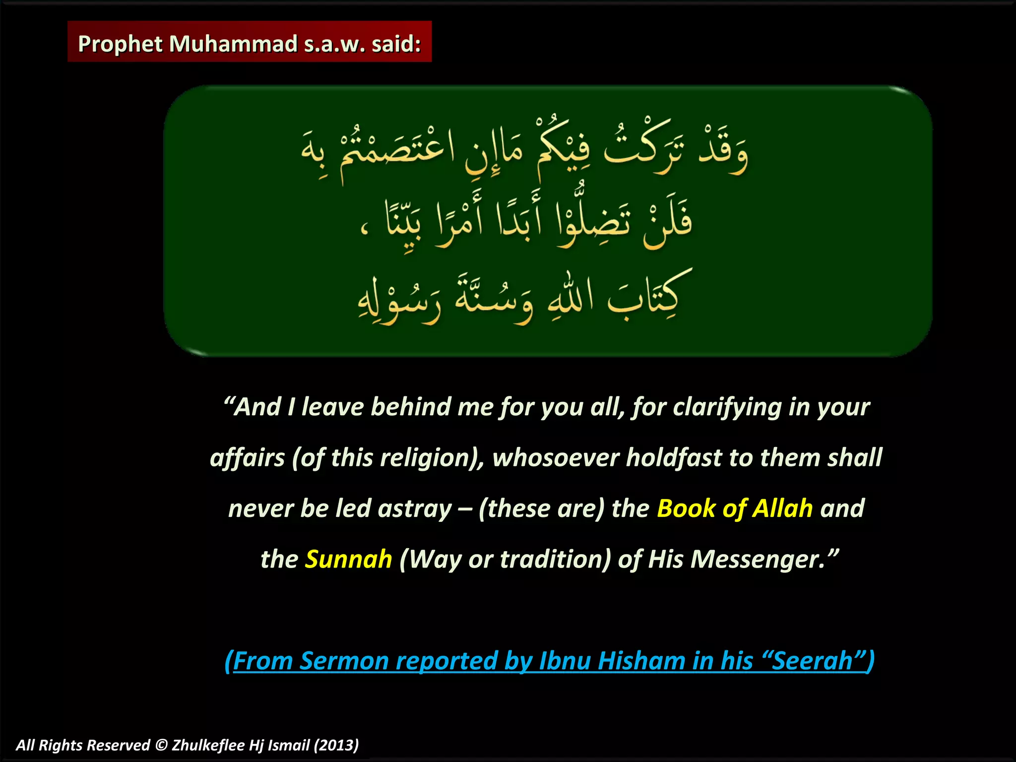 Prophet Muhammad s.a.w. said:

“And I leave behind me for you all, for clarifying in your
affairs (of this religion), whosoever holdfast to them shall
never be led astray – (these are) the Book of Allah and
the Sunnah (Way or tradition) of His Messenger.”
(From Sermon reported by Ibnu Hisham in his “Seerah” )
All Rights Reserved © Zhulkeflee Hj Ismail (2013)

 