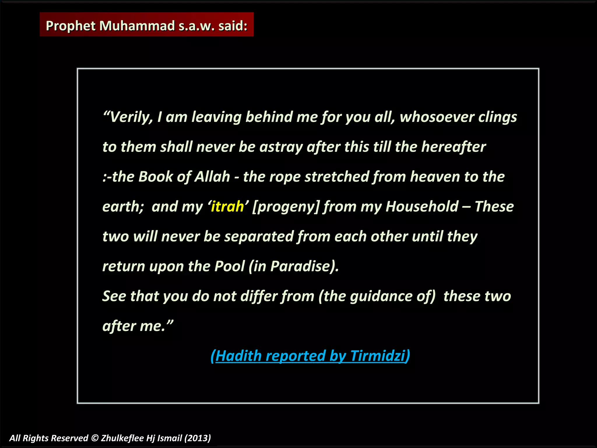Prophet Muhammad s.a.w. said:

“Verily, I am leaving behind me for you all, whosoever clings
to them shall never be astray after this till the hereafter
:-the Book of Allah - the rope stretched from heaven to the
earth; and my ‘itrah’ [progeny] from my Household – These
two will never be separated from each other until they
return upon the Pool (in Paradise).
See that you do not differ from (the guidance of) these two
after me.”
(Hadith reported by Tirmidzi)

All Rights Reserved © Zhulkeflee Hj Ismail (2013)

 