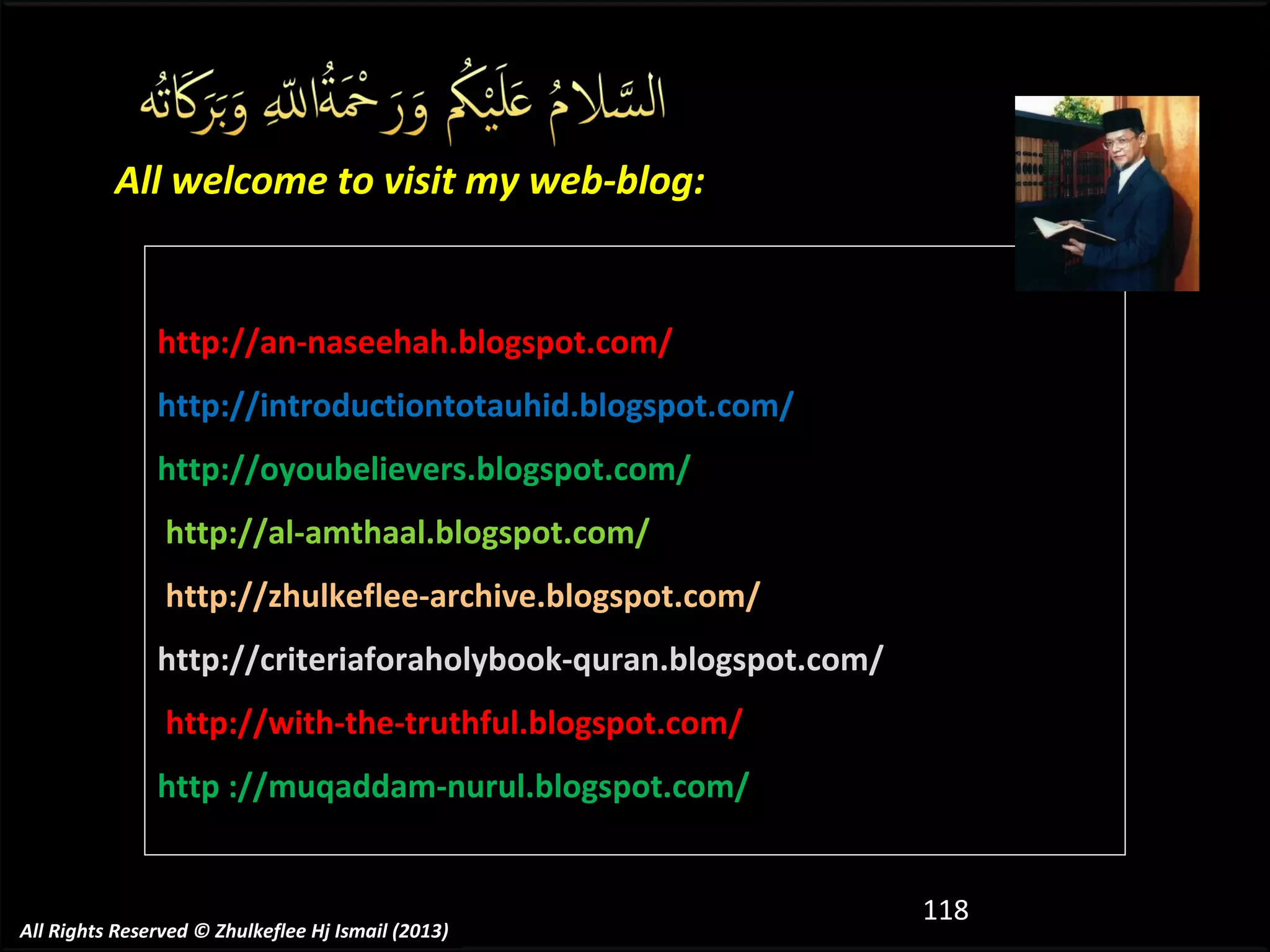 All welcome to visit my web-blog:

http://an-naseehah.blogspot.com/
http://introductiontotauhid.blogspot.com/
http://oyoubelievers.blogspot.com/
http://al-amthaal.blogspot.com/
http://zhulkeflee-archive.blogspot.com/
http://criteriaforaholybook-quran.blogspot.com/
http://with-the-truthful.blogspot.com/
http ://muqaddam-nurul.blogspot.com/

All Rights Reserved © Zhulkeflee Hj Ismail (2013)

118

 
