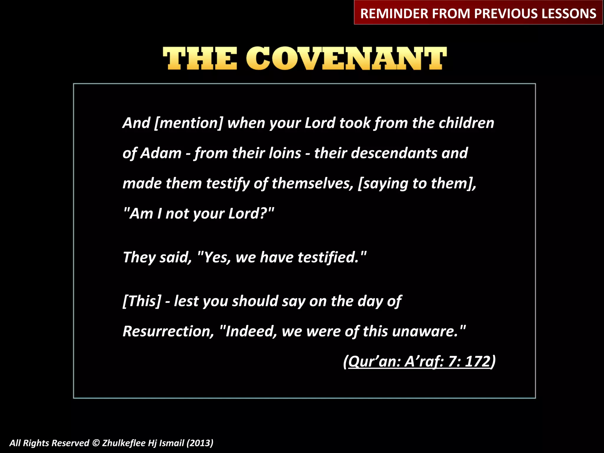 REMINDER FROM PREVIOUS LESSONS

And [mention] when your Lord took from the children
of Adam - from their loins - their descendants and
made them testify of themselves, [saying to them],
"Am I not your Lord?"
They said, "Yes, we have testified."
[This] - lest you should say on the day of
Resurrection, "Indeed, we were of this unaware."
(Qur’an: A’raf: 7: 172)

All Rights Reserved © Zhulkeflee Hj Ismail (2013)

 