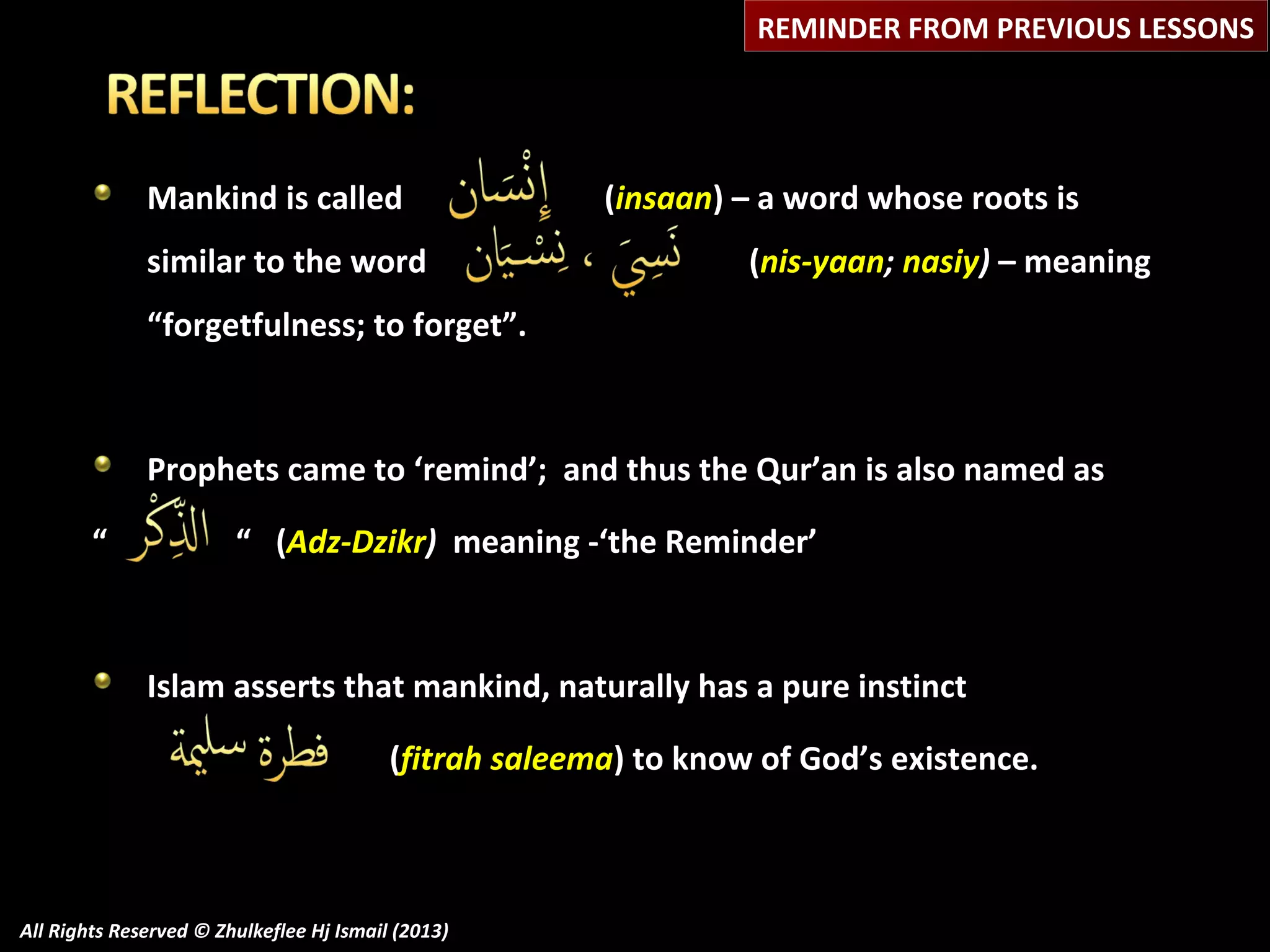 REMINDER FROM PREVIOUS LESSONS

Mankind is called
similar to the word

(insaan) – a word whose roots is
(nis-yaan; nasiy) – meaning

“forgetfulness; to forget”.

Prophets came to ‘remind’; and thus the Qur’an is also named as
“

“ (Adz-Dzikr) meaning -‘the Reminder’

Islam asserts that mankind, naturally has a pure instinct
(fitrah saleema) to know of God’s existence.

All Rights Reserved © Zhulkeflee Hj Ismail (2013)

 