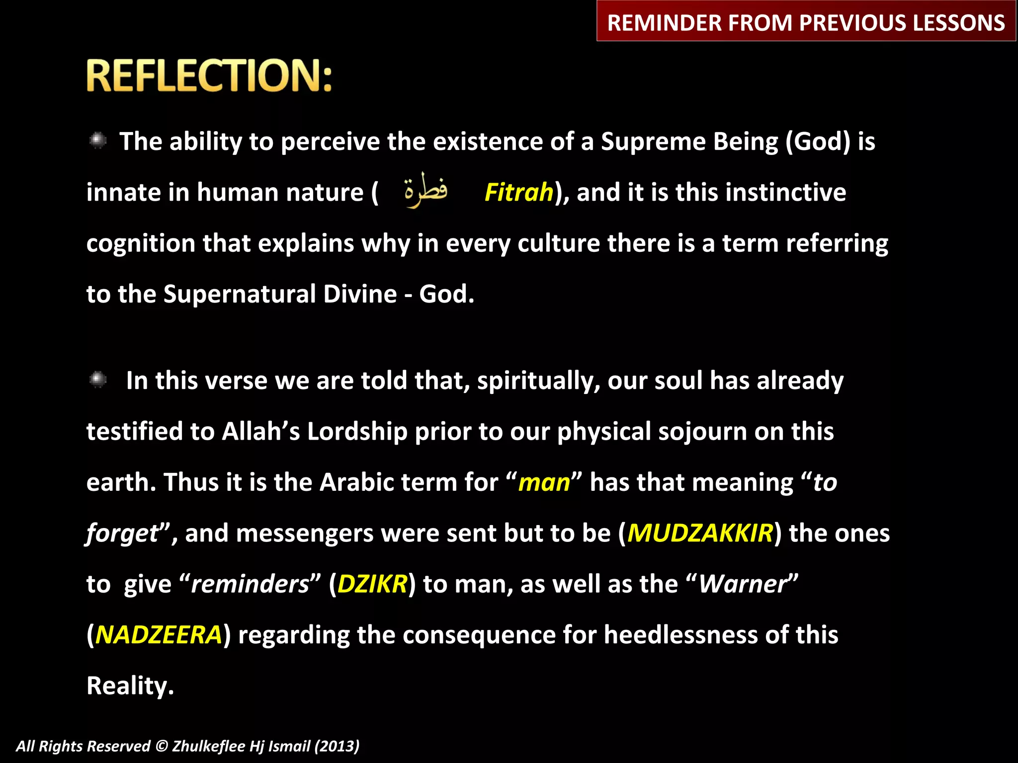 REMINDER FROM PREVIOUS LESSONS

The ability to perceive the existence of a Supreme Being (God) is
innate in human nature (

Fitrah), and it is this instinctive

cognition that explains why in every culture there is a term referring
to the Supernatural Divine - God.
In this verse we are told that, spiritually, our soul has already
testified to Allah’s Lordship prior to our physical sojourn on this
earth. Thus it is the Arabic term for “man” has that meaning “to
forget”, and messengers were sent but to be (MUDZAKKIR) the ones
to give “reminders” (DZIKR) to man, as well as the “Warner”
(NADZEERA) regarding the consequence for heedlessness of this
Reality.
All Rights Reserved © Zhulkeflee Hj Ismail (2013)

 