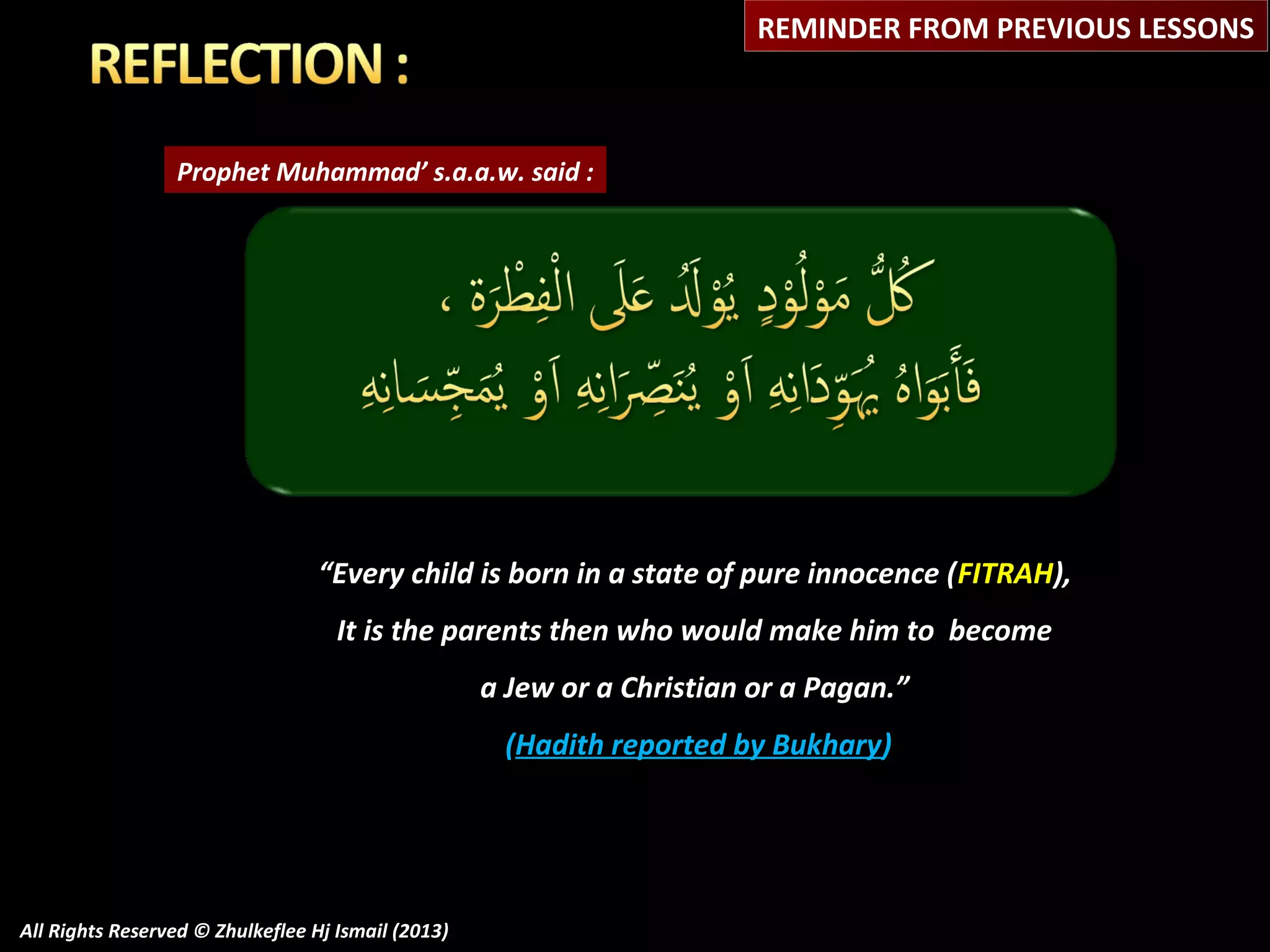 REMINDER FROM PREVIOUS LESSONS

Prophet Muhammad’ s.a.a.w. said :

“Every child is born in a state of pure innocence ( FITRAH),
It is the parents then who would make him to become
a Jew or a Christian or a Pagan.”
(Hadith reported by Bukhary)

All Rights Reserved © Zhulkeflee Hj Ismail (2013)

 