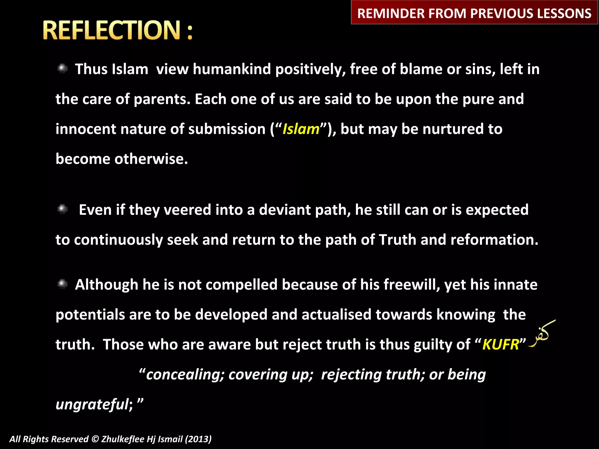 REMINDER FROM PREVIOUS LESSONS

Thus Islam view humankind positively, free of blame or sins, left in
the care of parents. Each one of us are said to be upon the pure and
innocent nature of submission (“Islam”), but may be nurtured to
become otherwise.
Even if they veered into a deviant path, he still can or is expected
to continuously seek and return to the path of Truth and reformation.
Although he is not compelled because of his freewill, yet his innate
potentials are to be developed and actualised towards knowing the
truth. Those who are aware but reject truth is thus guilty of “KUFR”
“concealing; covering up; rejecting truth; or being
ungrateful; ”
All Rights Reserved © Zhulkeflee Hj Ismail (2013)

 