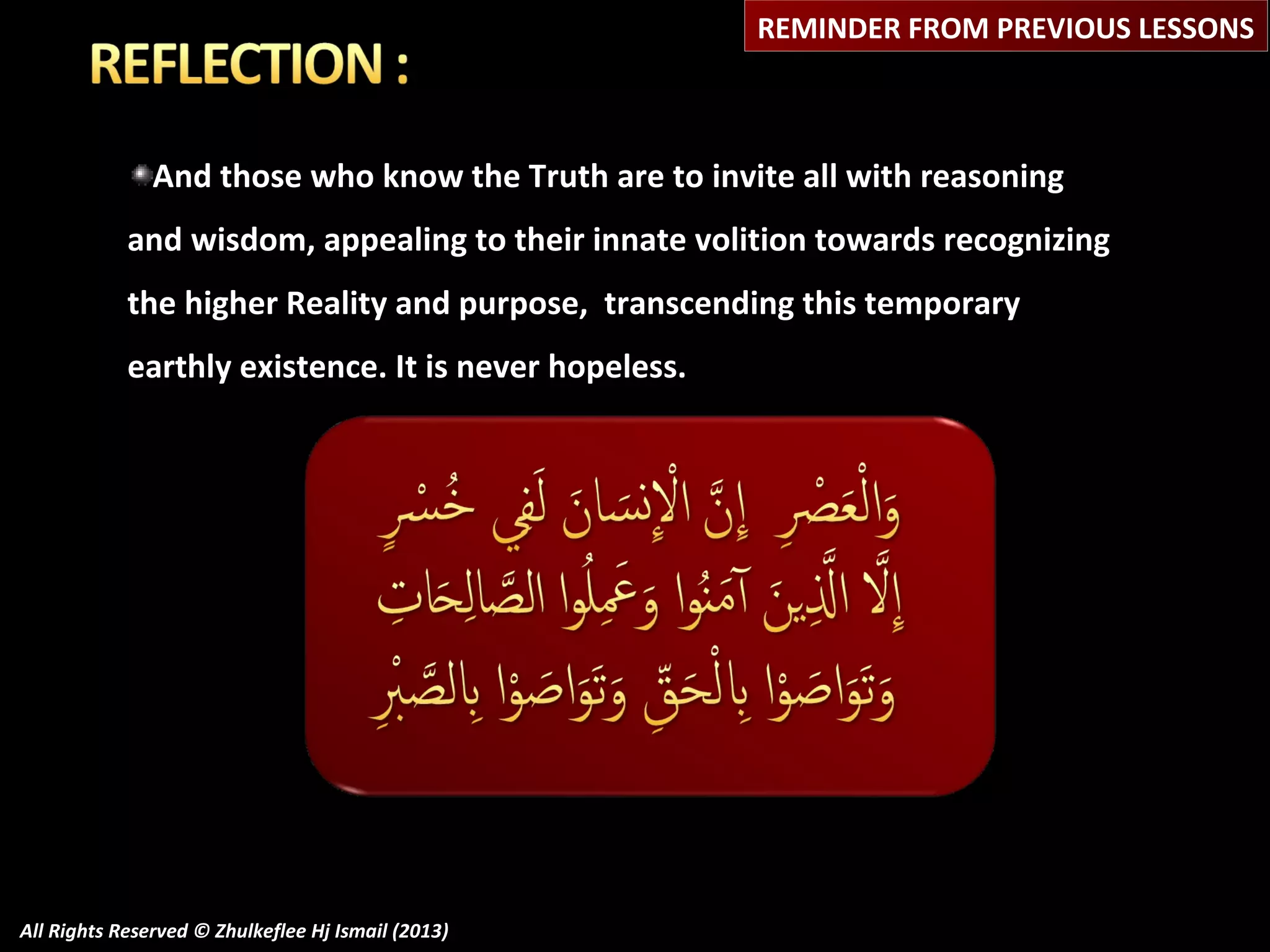 REMINDER FROM PREVIOUS LESSONS

And those who know the Truth are to invite all with reasoning
and wisdom, appealing to their innate volition towards recognizing
the higher Reality and purpose, transcending this temporary
earthly existence. It is never hopeless.

All Rights Reserved © Zhulkeflee Hj Ismail (2013)

 