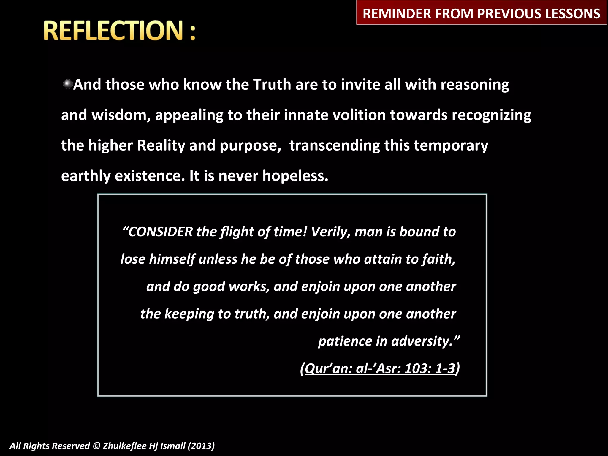 REMINDER FROM PREVIOUS LESSONS

And those who know the Truth are to invite all with reasoning
and wisdom, appealing to their innate volition towards recognizing
the higher Reality and purpose, transcending this temporary
earthly existence. It is never hopeless.
“CONSIDER the flight of time! Verily, man is bound to
lose himself unless he be of those who attain to faith,
and do good works, and enjoin upon one another
the keeping to truth, and enjoin upon one another
patience in adversity.”
(Qur’an: al-’Asr: 103: 1-3)

All Rights Reserved © Zhulkeflee Hj Ismail (2013)

 