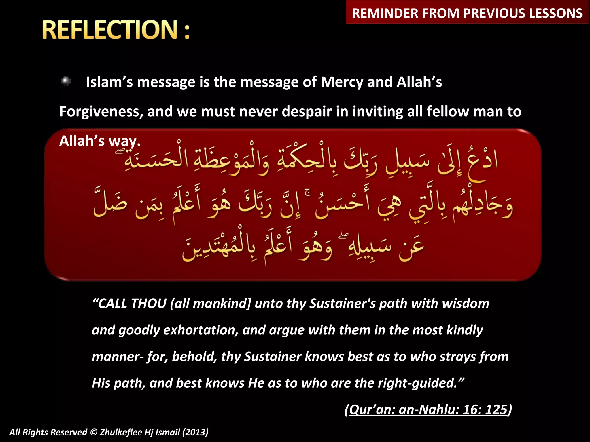 REMINDER FROM PREVIOUS LESSONS

Islam’s message is the message of Mercy and Allah’s
Forgiveness, and we must never despair in inviting all fellow man to
Allah’s way.

“CALL THOU (all mankind] unto thy Sustainer's path with wisdom
and goodly exhortation, and argue with them in the most kindly
manner- for, behold, thy Sustainer knows best as to who strays from
His path, and best knows He as to who are the right-guided.”
(Qur’an: an-Nahlu: 16: 125)
All Rights Reserved © Zhulkeflee Hj Ismail (2013)

 
