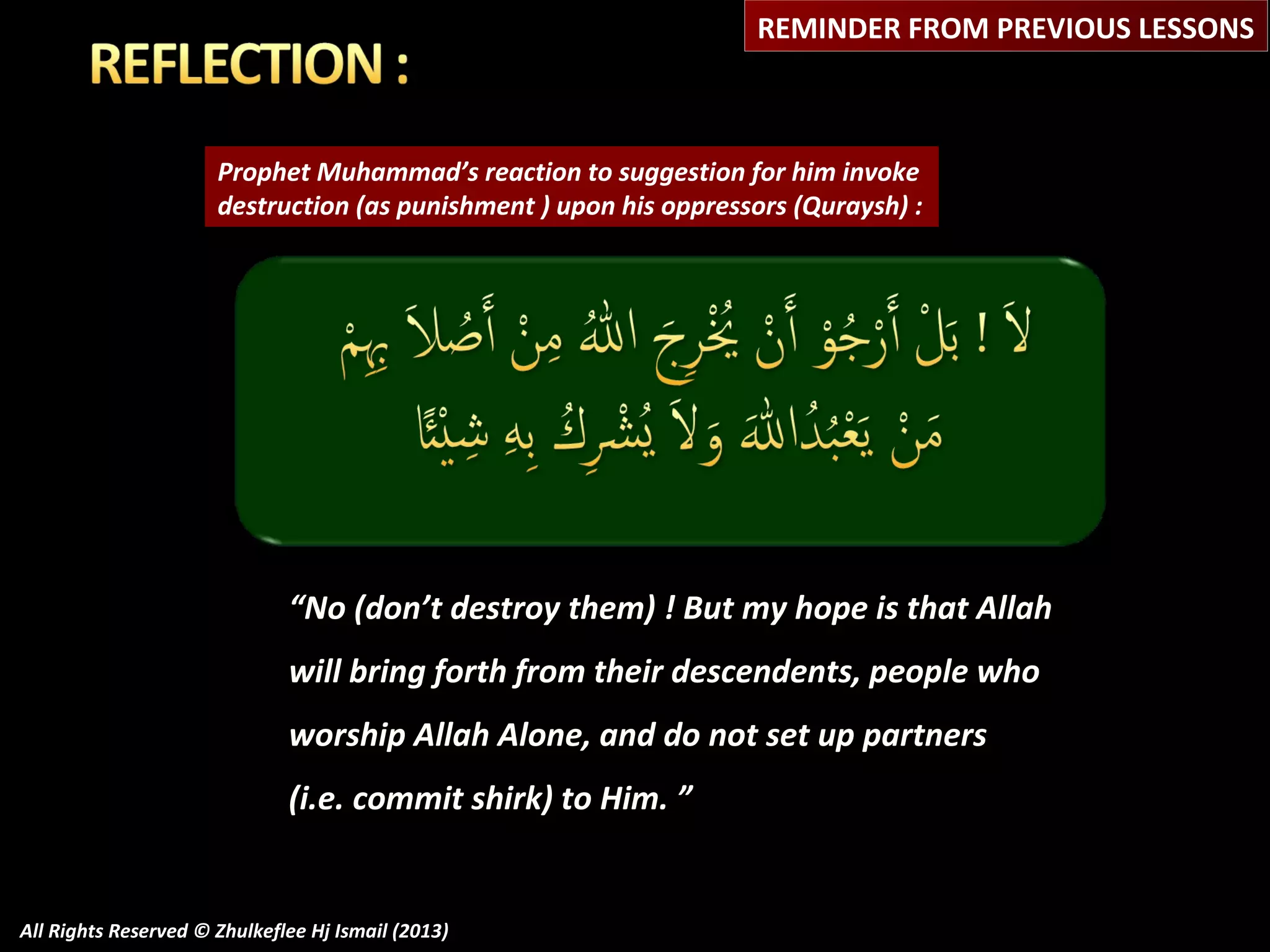 REMINDER FROM PREVIOUS LESSONS

Prophet Muhammad’s reaction to suggestion for him invoke
destruction (as punishment ) upon his oppressors (Quraysh) :

“No (don’t destroy them) ! But my hope is that Allah
will bring forth from their descendents, people who
worship Allah Alone, and do not set up partners
(i.e. commit shirk) to Him. ”

All Rights Reserved © Zhulkeflee Hj Ismail (2013)

 