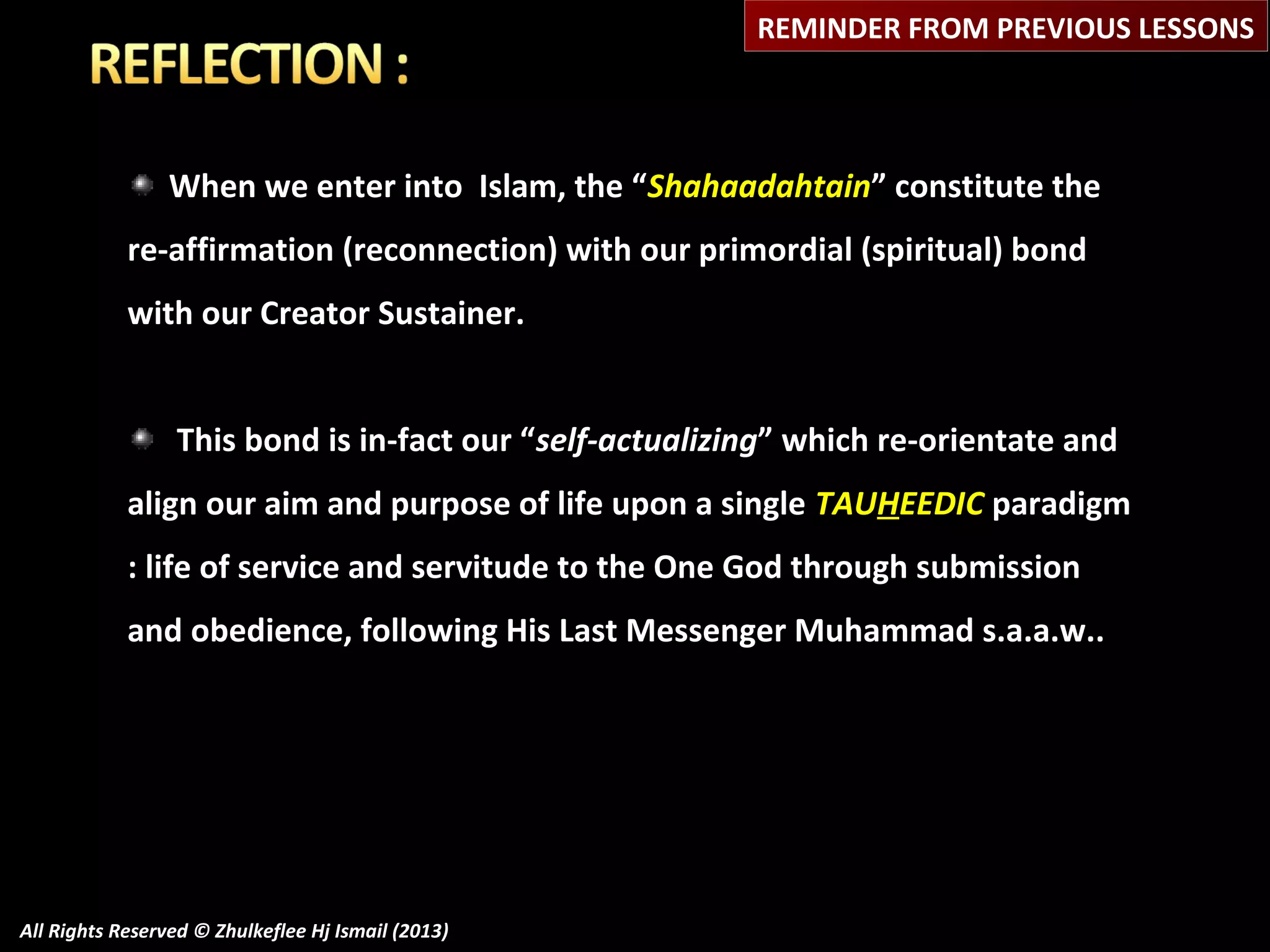 REMINDER FROM PREVIOUS LESSONS

When we enter into Islam, the “Shahaadahtain” constitute the
re-affirmation (reconnection) with our primordial (spiritual) bond
with our Creator Sustainer.
This bond is in-fact our “self-actualizing” which re-orientate and
align our aim and purpose of life upon a single TAUHEEDIC paradigm
: life of service and servitude to the One God through submission
and obedience, following His Last Messenger Muhammad s.a.a.w..

All Rights Reserved © Zhulkeflee Hj Ismail (2013)

 