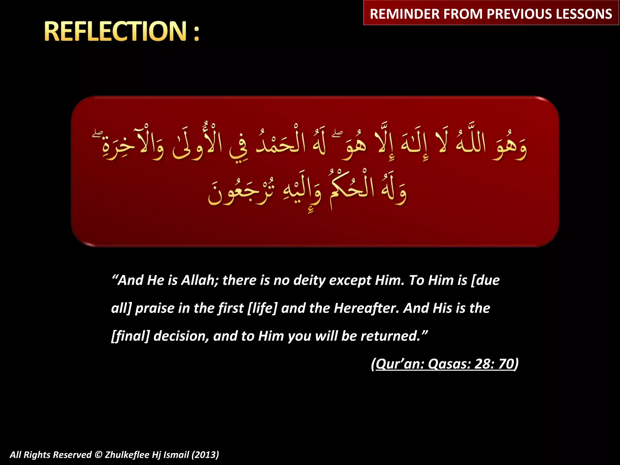 REMINDER FROM PREVIOUS LESSONS

“And He is Allah; there is no deity except Him. To Him is [due
all] praise in the first [life] and the Hereafter. And His is the
[final] decision, and to Him you will be returned.”
(Qur’an: Qasas: 28: 70)

All Rights Reserved © Zhulkeflee Hj Ismail (2013)

 