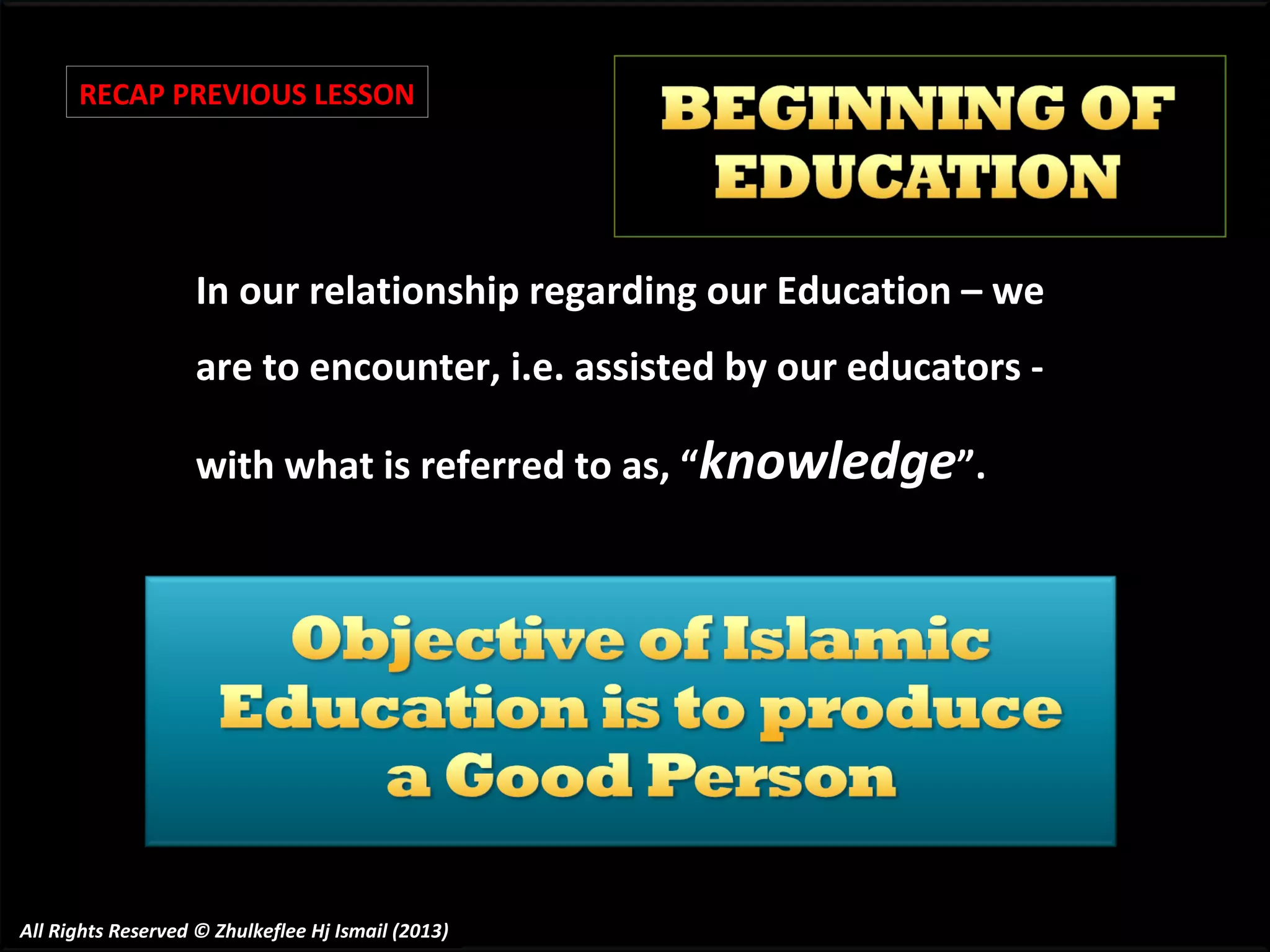 RECAP PREVIOUS LESSON

In our relationship regarding our Education – we
are to encounter, i.e. assisted by our educators with what is referred to as, “knowledge”.

All Rights Reserved © Zhulkeflee Hj Ismail (2013)

 