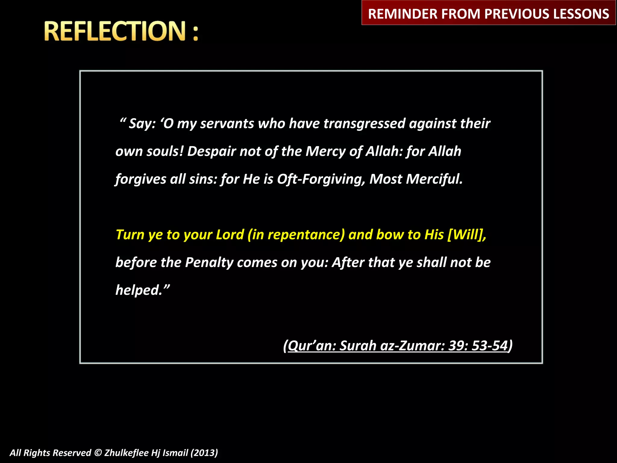 REMINDER FROM PREVIOUS LESSONS

“ Say: ‘O my servants who have transgressed against their
own souls! Despair not of the Mercy of Allah: for Allah
forgives all sins: for He is Oft-Forgiving, Most Merciful.
Turn ye to your Lord (in repentance) and bow to His [Will],
before the Penalty comes on you: After that ye shall not be
helped.”
(Qur’an: Surah az-Zumar: 39: 53-54)

All Rights Reserved © Zhulkeflee Hj Ismail (2013)

 