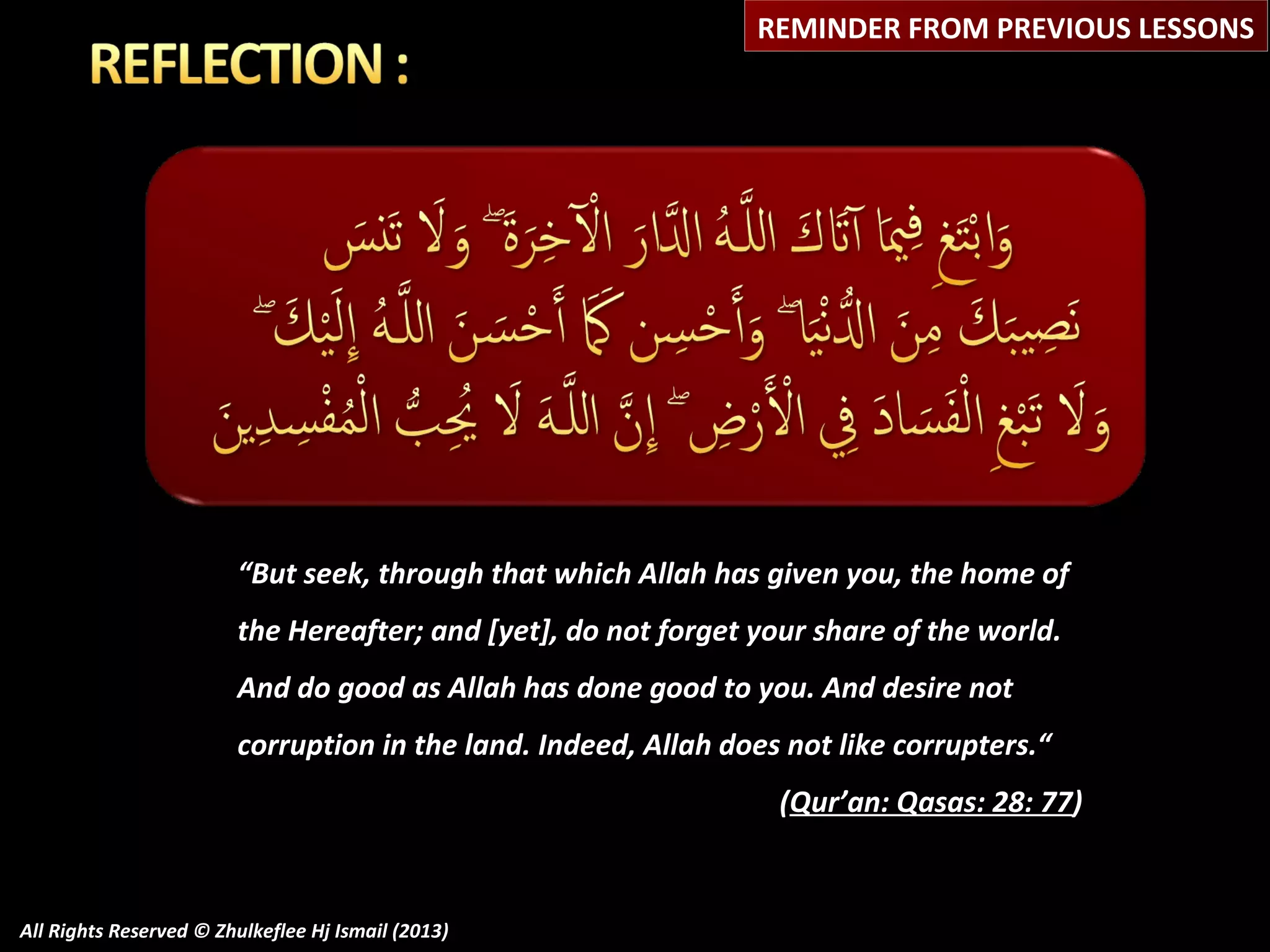 REMINDER FROM PREVIOUS LESSONS

“But seek, through that which Allah has given you, the home of
the Hereafter; and [yet], do not forget your share of the world.
And do good as Allah has done good to you. And desire not
corruption in the land. Indeed, Allah does not like corrupters.“
(Qur’an: Qasas: 28: 77)

All Rights Reserved © Zhulkeflee Hj Ismail (2013)

 