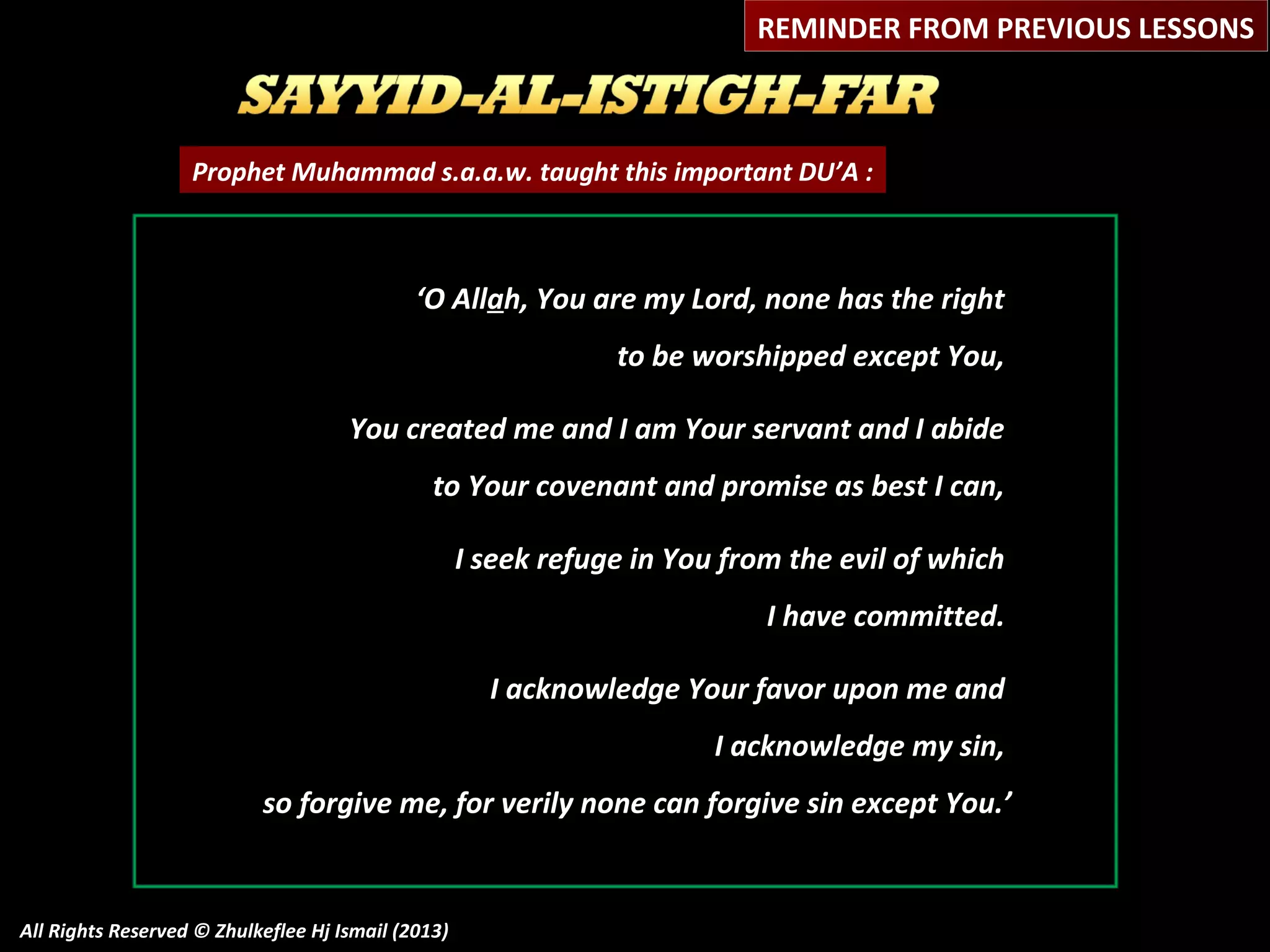REMINDER FROM PREVIOUS LESSONS

Prophet Muhammad s.a.a.w. taught this important DU’A :

‘O Allah, You are my Lord, none has the right
to be worshipped except You,
You created me and I am Your servant and I abide
to Your covenant and promise as best I can,
I seek refuge in You from the evil of which
I have committed.
I acknowledge Your favor upon me and
I acknowledge my sin,
so forgive me, for verily none can forgive sin except You.’

All Rights Reserved © Zhulkeflee Hj Ismail (2013)

 