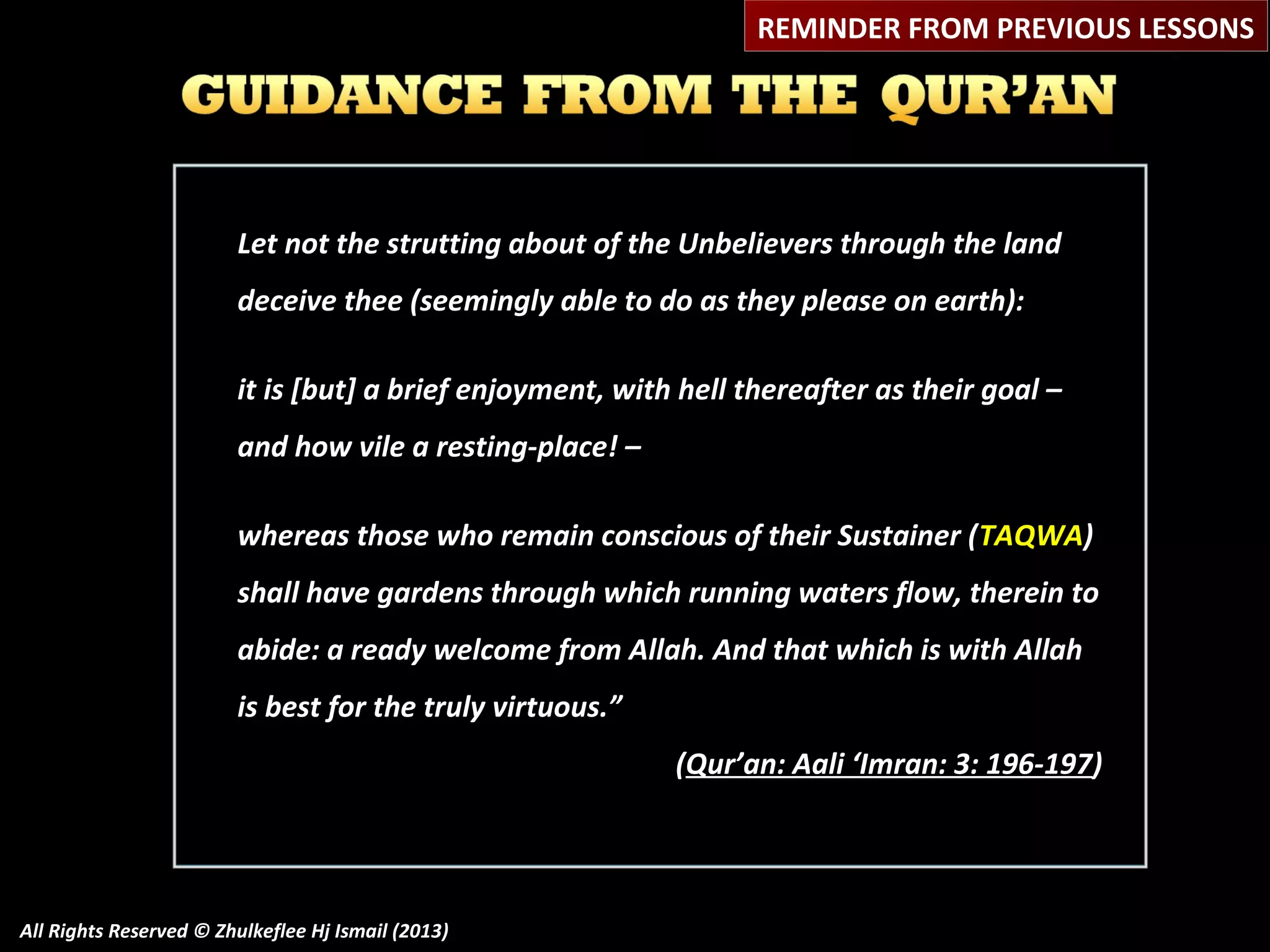 REMINDER FROM PREVIOUS LESSONS

Let not the strutting about of the Unbelievers through the land
deceive thee (seemingly able to do as they please on earth):
it is [but] a brief enjoyment, with hell thereafter as their goal –
and how vile a resting-place! –
whereas those who remain conscious of their Sustainer ( TAQWA)
shall have gardens through which running waters flow, therein to
abide: a ready welcome from Allah. And that which is with Allah
is best for the truly virtuous.”
(Qur’an: Aali ‘Imran: 3: 196-197)

All Rights Reserved © Zhulkeflee Hj Ismail (2013)

 